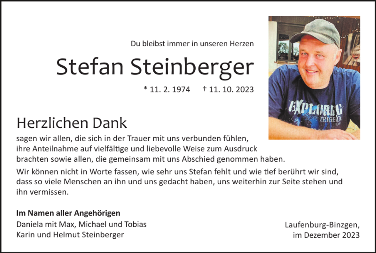 <p>Du bleibst immer in unseren Herzen</p><p>Stefan Steinberger<br />* 11. 2. 1974</p><p>† 11. 10. 2023</p><p>Herzlichen Dank<br />sagen wir allen, die sich in der Trauer mit uns verbunden fühlen,<br />ihre Anteilnahme auf vielfältige und liebevolle Weise zum Ausdruck<br />brachten sowie allen, die gemeinsam mit uns Abschied genommen haben.<br />Wir können nicht in Worte fassen, wie sehr uns Stefan fehlt und wie tief berührt wir sind,<br />dass so viele Menschen an ihn und uns gedacht haben, uns weiterhin zur Seite stehen und<br />ihn vermissen.<br />Im Namen aller Angehörigen<br />Daniela mit Max, Michael und Tobias<br />Karin und Helmut Steinberger</p><p>Laufenburg-Binzgen,<br />im Dezember 2023</p>