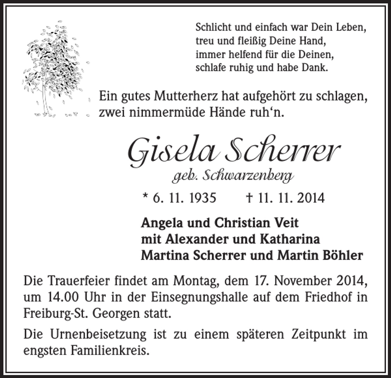 <p>Schlicht und einfach war Dein Leben,<br />treu und fleißig Deine Hand,<br />immer helfend für die Deinen,<br />schlafe ruhig und habe Dank.</p><p>Ein gutes Mutterherz hat aufgehört zu schlagen,<br />zwei nimmermüde Hände ruh‘n.</p><p>Gisela Scherrer<br />geb. Schwarzenberg</p><p>* 6. 11. 1935 † 11. 11. 2014<br />Angela und Christian Veit<br />mit Alexander und Katharina<br />Martina Scherrer und Martin Böhler<br />Die Trauerfeier findet am Montag, dem 17. November 2014,<br />um 14.00 Uhr in der Einsegnungshalle auf dem Friedhof in<br />Freiburg-St. Georgen statt.<br />Die Urnenbeisetzung ist zu einem späteren Zeitpunkt im<br />engsten Familienkreis.</p>