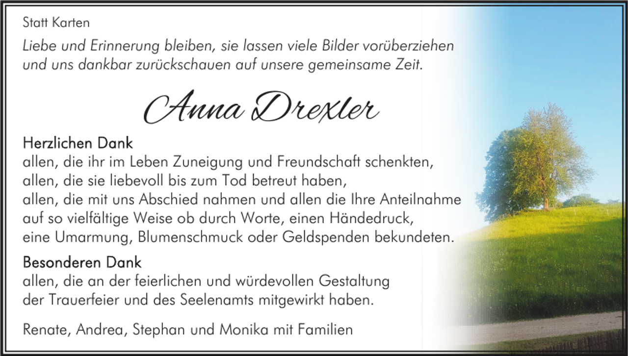 <p>Statt Karten</p><p>Liebe und Erinnerung bleiben, sie lassen viele Bilder vorüberziehen<br />und uns dankbar zurückschauen auf unsere gemeinsame Zeit.</p><p>Anna Drexler<br />allen, die ihr im Leben Zuneigung und Freundschaft schenkten,<br />allen, die sie liebevoll bis zum Tod betreut haben,<br />allen, die mit uns Abschied nahmen und allen die Ihre Anteilnahme<br />auf so vielfältige Weise ob durch Worte, einen Händedruck,<br />eine Umarmung, Blumenschmuck oder Geldspenden bekundeten.<br />allen, die an der feierlichen und würdevollen Gestaltung<br />der Trauerfeier und des Seelenamts mitgewirkt haben.<br />Renate, Andrea, Stephan und Monika mit Familien</p>