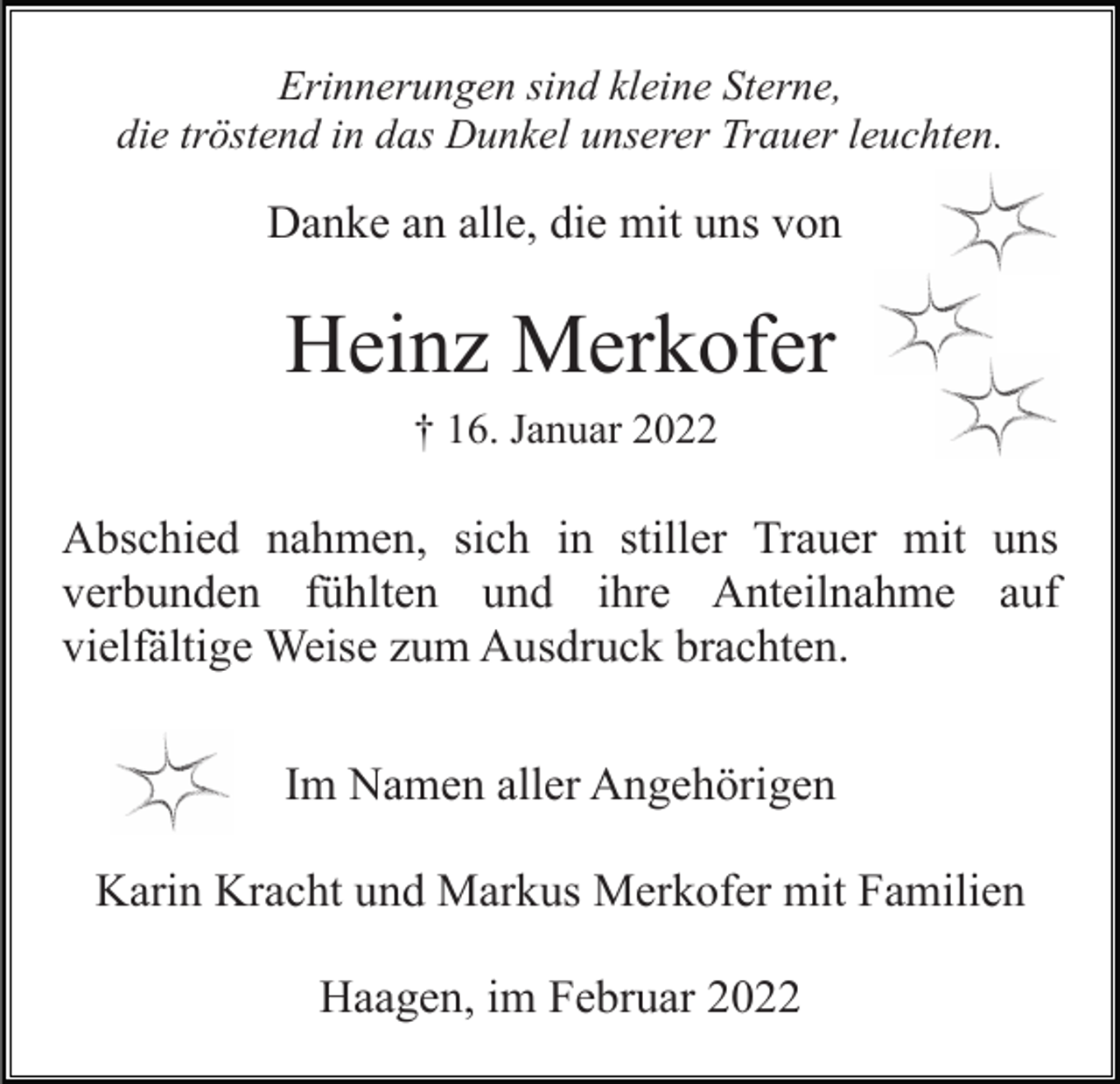 <p>Erinnerungen sind kleine Sterne,<br />die tröstend in das Dunkel unserer Trauer leuchten.</p><p>Danke an alle, die mit uns von</p><p>Heinz Merkofer<br />† 16. Januar 2022</p><p>Abschied nahmen, sich in stiller Trauer mit uns<br />verbunden fühlten und ihre Anteilnahme auf<br />vielfältige Weise zum Ausdruck brachten.<br />Im Namen aller Angehörigen<br />Karin Kracht und Markus Merkofer mit Familien<br />Haagen, im Februar 2022</p>