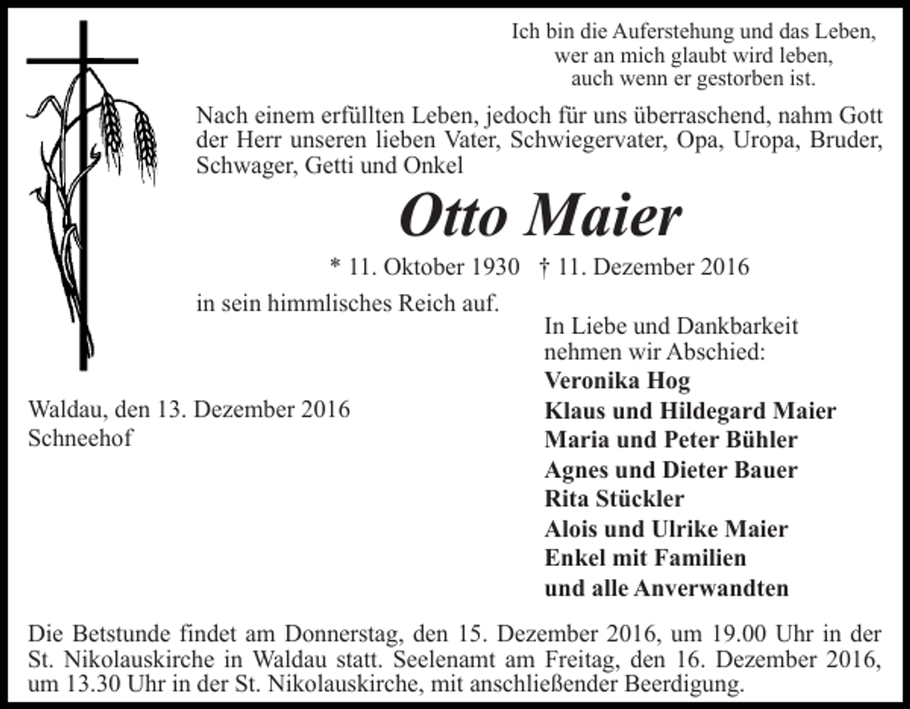 <p>Ich bin die Auferstehung und das Leben,<br />wer an mich glaubt wird leben,<br />auch wenn er gestorben ist.</p><p>Nach einem erfüllten Leben, jedoch für uns überraschend, nahm Gott<br />der Herr unseren lieben Vater, Schwiegervater, Opa, Uropa, Bruder,<br />Schwager, Getti und Onkel</p><p>Otto Maier<br />* 11. Oktober 1930 † 11. Dezember 2016<br />in sein himmlisches Reich auf.<br />In Liebe und Dankbarkeit<br />nehmen wir Abschied:<br />Veronika Hog<br />Waldau, den 13. Dezember 2016<br />Klaus und Hildegard Maier<br />Schneehof<br />Maria und Peter Bühler<br />Agnes und Dieter Bauer<br />Rita Stückler<br />Alois und Ulrike Maier<br />Enkel mit Familien<br />und alle Anverwandten<br />Die Betstunde findet am Donnerstag, den 15. Dezember 2016, um 19.00 Uhr in der<br />St. Nikolauskirche in Waldau statt. Seelenamt am Freitag, den 16. Dezember 2016,<br />um 13.30 Uhr in der St. Nikolauskirche, mit anschließender Beerdigung.</p>