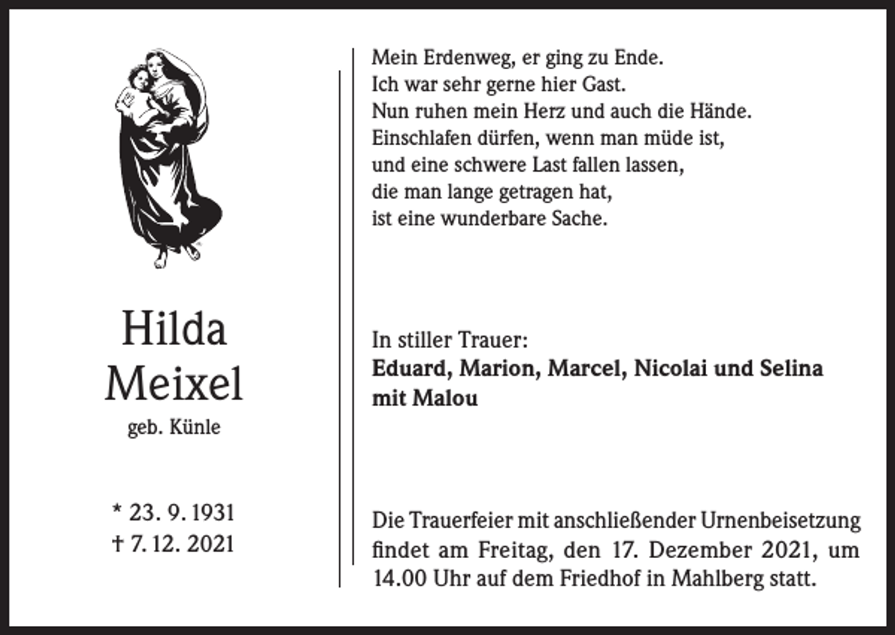 <p>Mein Erdenweg, er ging zu Ende.<br />Ich war sehr gerne hier Gast.<br />Nun ruhen mein Herz und auch die Hände.<br />Einschlafen dürfen, wenn man müde ist,<br />und eine schwere Last fallen lassen,<br />die man lange getragen hat,<br />ist eine wunderbare Sache.</p><p>Hilda<br />Meixel</p><p>In stiller Trauer:<br />Eduard, Marion, Marcel, Nicolai und Selina<br />mit Malou</p><p>geb. Künle</p><p>* 23. 9. 1931<br />† 7. 12. 2021</p><p>Die Trauerfeier mit anschließender Urnenbeisetzung<br />findet am Freitag, den 17. Dezember 2021, um<br />14.00 Uhr auf dem Friedhof in Mahlberg statt.</p>
