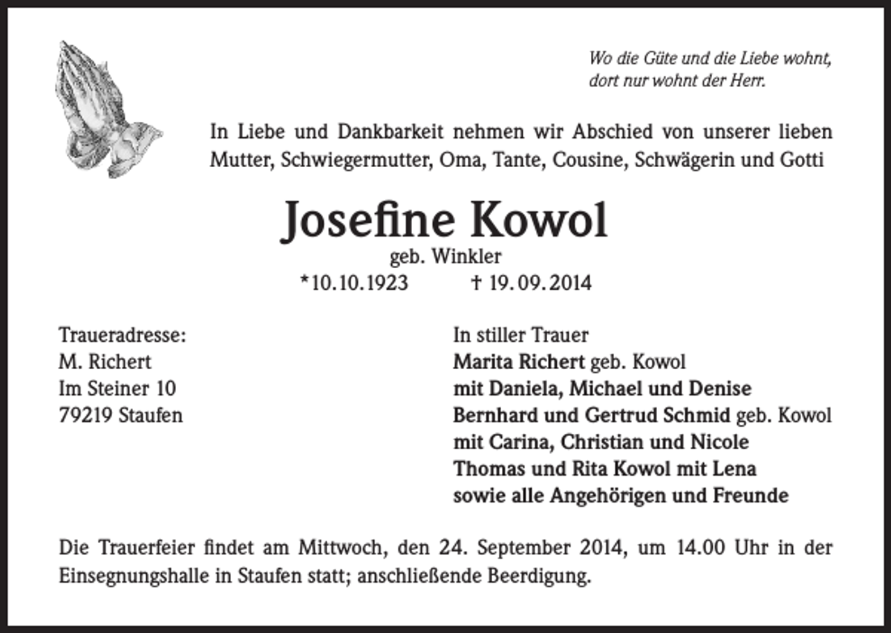 <p>Wo die Güte und die Liebe wohnt,<br />dort nur wohnt der Herr.</p><p>In Liebe und Dankbarkeit nehmen wir Abschied von unserer lieben<br />Mutter, Schwiegermutter, Oma, Tante, Cousine, Schwägerin und Gotti</p><p>Josefine<br />Kowol<br />geb. Winkler<br />*10.10.1923<br />Traueradresse:<br />M. Richert<br />Im Steiner 10<br />79219 Staufen</p><p>† 19. 09. 2014<br />In stiller Trauer<br />Marita Richert geb. Kowol<br />mit Daniela, Michael und Denise<br />Bernhard und Gertrud Schmid geb. Kowol<br />mit Carina, Christian und Nicole<br />Thomas und Rita Kowol mit Lena<br />sowie alle Angehörigen und Freunde</p><p>Die Trauerfeier findet am Mittwoch, den 24. September 2014, um 14.00 Uhr in der<br />Einsegnungshalle in Staufen statt; anschließende Beerdigung.</p>