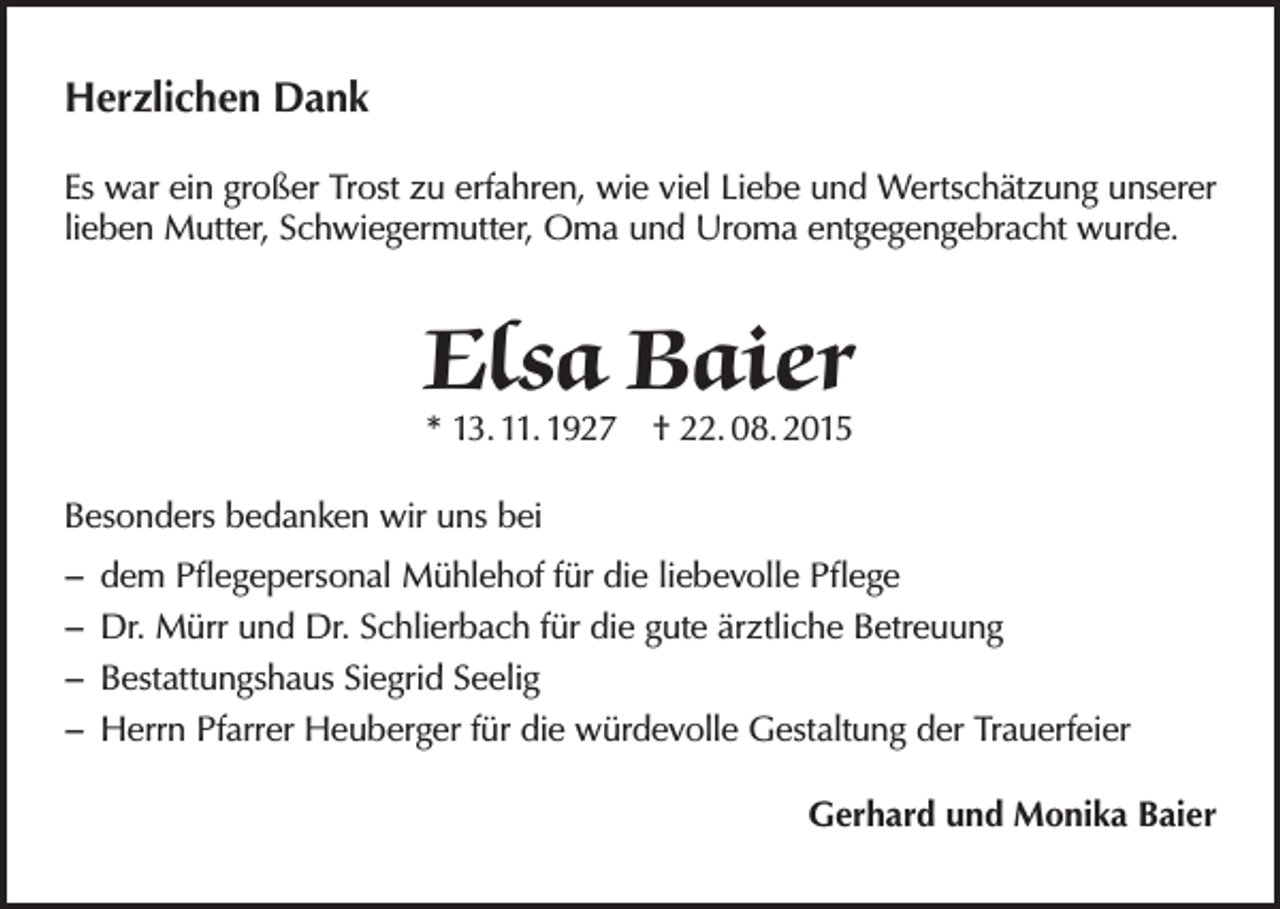 <p>Herzlichen Dank<br />Es war ein großer Trost zu erfahren, wie viel Liebe und Wertschätzung unserer<br />lieben Mutter, Schwiegermutter, Oma und Uroma entgegengebracht wurde.</p><p>Elsa Baier<br />* 13. 11. 1927 † 22. 08. 2015</p><p>Besonders bedanken wir uns bei<br />−− dem Pflegepersonal Mühlehof für die liebevolle Pflege<br />−− Dr. Mürr und Dr. Schlierbach für die gute ärztliche Betreuung<br />−− Bestattungshaus Siegrid Seelig<br />−− Herrn Pfarrer Heuberger für die würdevolle Gestaltung der Trauerfeier<br />Gerhard und Monika Baier</p>