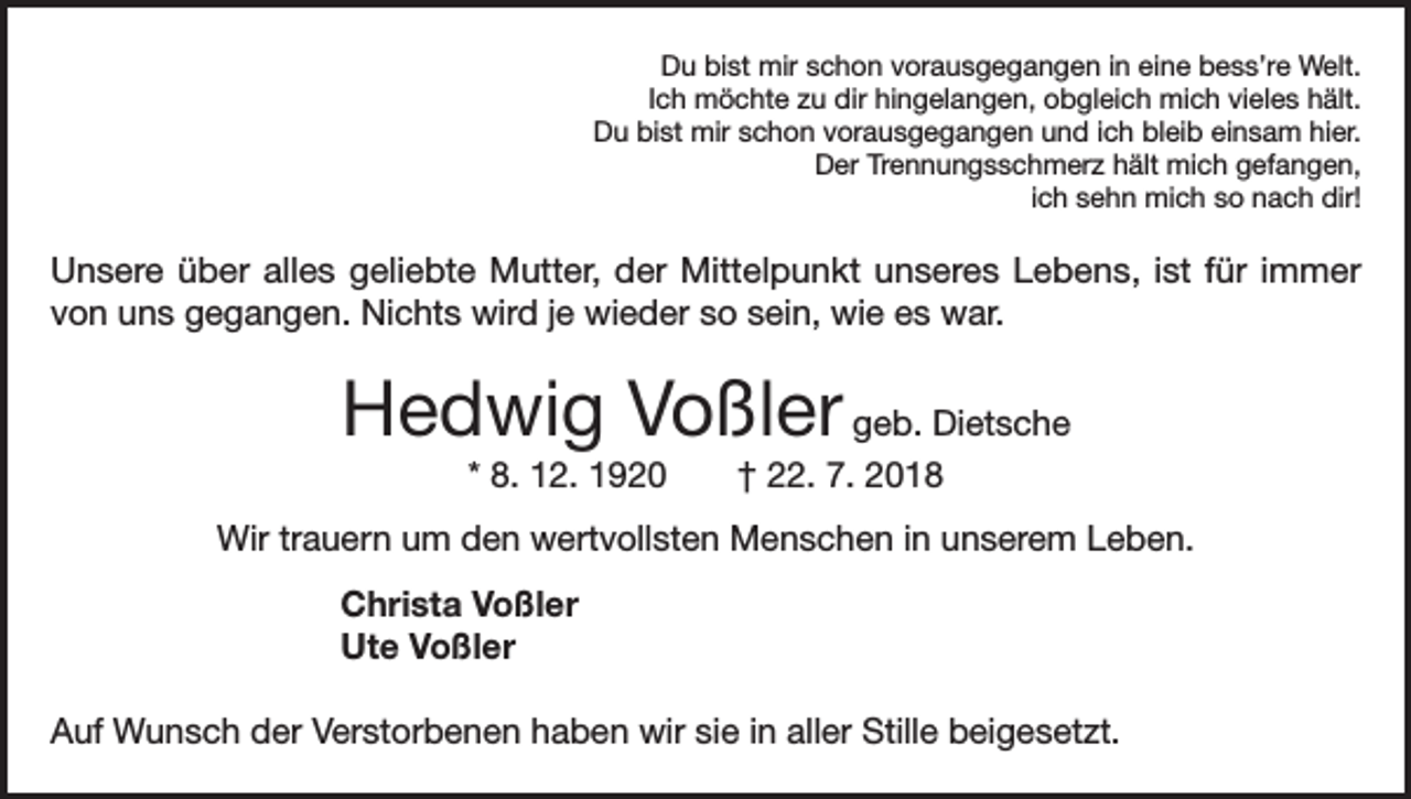 <p>Du bist mir schon vorausgegangen in eine bess’re Welt.<br />Ich möchte zu dir hingelangen, obgleich mich vieles hält.<br />Du bist mir schon vorausgegangen und ich bleib einsam hier.<br />Der Trennungsschmerz hält mich gefangen,<br />ich sehn mich so nach dir!</p><p>Unsere über alles geliebte Mutter, der Mittelpunkt unseres Lebens, ist für immer<br />von uns gegangen. Nichts wird je wieder so sein, wie es war.</p><p>Hedwig Voßler geb. Dietsche<br />* 8. 12. 1920 † 22. 7. 2018<br />Wir trauern um den wertvollsten Menschen in unserem Leben.<br />Christa Voßler<br />Ute Voßler<br />Auf Wunsch der Verstorbenen haben wir sie in aller Stille beigesetzt.</p>