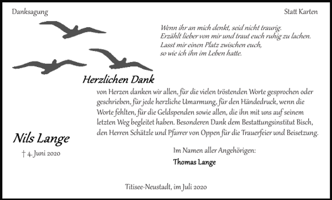 <p>Danksagung</p>
<p>Statt Karten<br />Wenn ihr an mich denkt, seid nicht traurig.<br />Erzählt lieber von mir und traut euch ruhig zu lachen.<br />Lasst mir einen Platz zwischen euch,<br />so wie ich ihn im Leben hatte.</p>
<p>von Herzen danken wir allen, für die vielen tröstenden Worte gesprochen oder<br />geschrieben, für jede herzliche Umarmung, für den Händedruck, wenn die<br />Worte fehlten, für die Geldspenden sowie allen, die ihn mit uns auf seinem<br />letzten Weg begleitet haben. Besonderen Dank dem Bestatungsinstitut Bisch,<br />den Herren Schätzle und Pfarrer von Oppen für die Trauerfeier und Beisetzung.<br />† 4. Juni 2020</p>
<p>Im Namen aller Angehörigen:</p>
<p>Titisee­Neustadt, im Juli 2020</p>