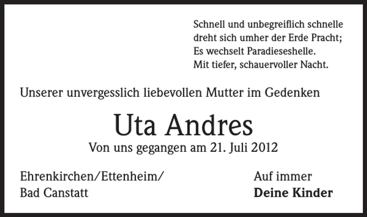 <p>Schnell und unbegreiflich schnelle<br />dreht sich umher der Erde Pracht;<br />Es wechselt Paradieseshelle.<br />Mit tiefer, schauervoller Nacht.</p><p>Unserer unvergesslich liebevollen Mutter im Gedenken</p><p>Uta Andres</p><p>Von uns gegangen am 21. Juli 2012<br />Ehrenkirchen/Ettenheim/<br />Bad Canstatt</p><p>Auf immer<br />Deine Kinder</p>