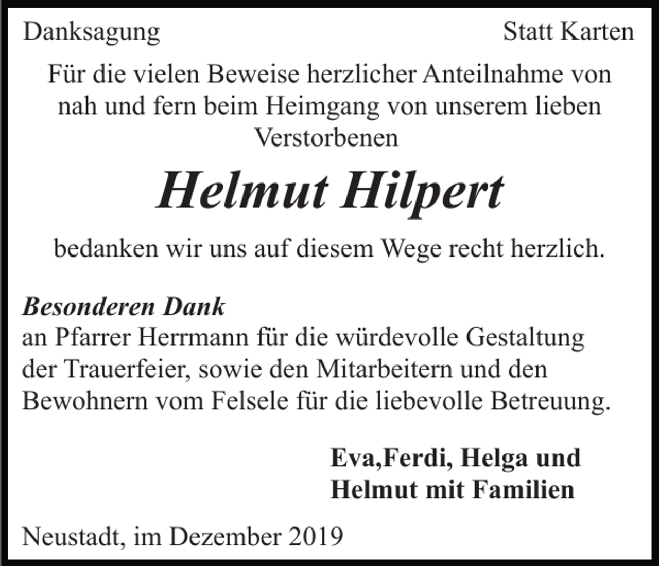 <p>Danksagung</p><p>Statt Karten</p><p>Für die vielen Beweise herzlicher Anteilnahme von<br />nah und fern beim Heimgang von unserem lieben<br />Verstorbenen</p><p>Helmut Hilpert<br />bedanken wir uns auf diesem Wege recht herzlich.<br />Besonderen Dank<br />an Pfarrer Herrmann für die würdevolle Gestaltung<br />der Trauerfeier, sowie den Mitarbeitern und den<br />Bewohnern vom Felsele für die liebevolle Betreuung.<br />Eva,Ferdi, Helga und<br />Helmut mit Familien<br />Neustadt, im Dezember 2019</p>