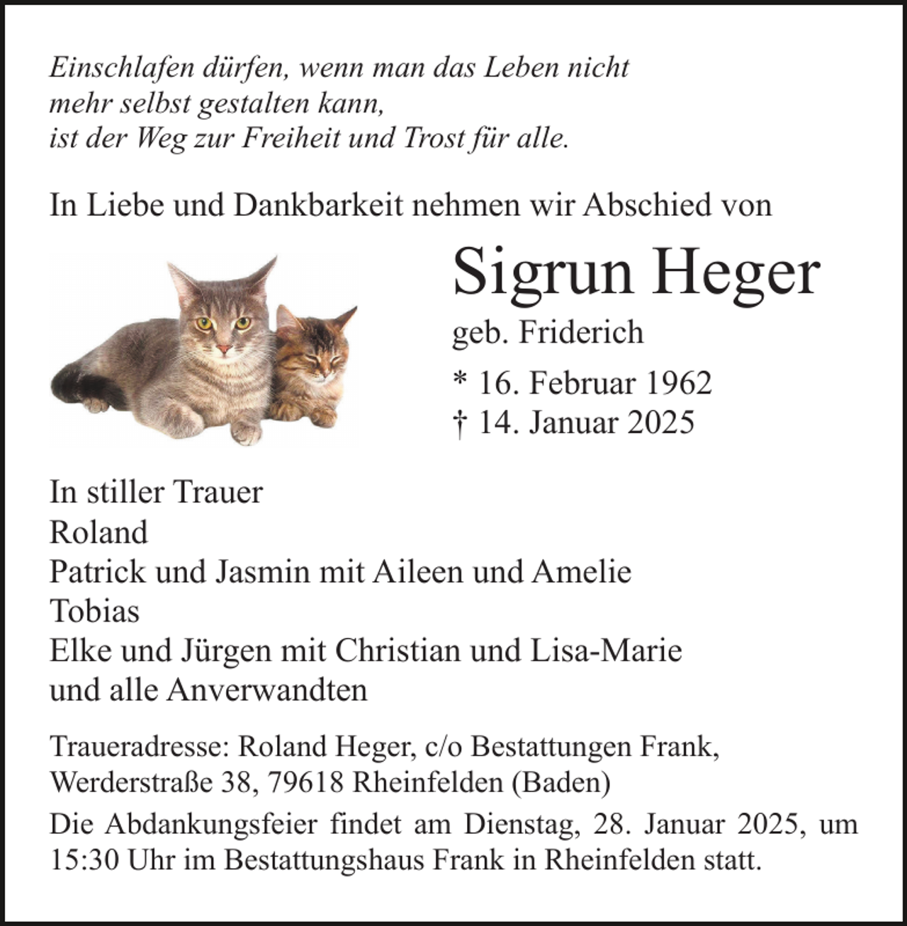 <p>Einschlafen dürfen, wenn man das Leben nicht<br />mehr selbst gestalten kann,<br />ist der Weg zur Freiheit und Trost für alle.</p><p>In Liebe und Dankbarkeit nehmen wir Abschied von</p><p>Sigrun Heger<br />geb. Friderich<br />* 16. Februar 1962<br />† 14. Januar 2025<br />In stiller Trauer<br />Roland<br />Patrick und Jasmin mit Aileen und Amelie<br />Tobias<br />Elke und Jürgen mit Christian und Lisa-Marie<br />und alle Anverwandten<br />Traueradresse: Roland Heger, c/o Bestattungen Frank,<br />Werderstraße 38, 79618 Rheinfelden (Baden)<br />Die Abdankungsfeier findet am Dienstag, 28. Januar 2025, um<br />15:30 Uhr im Bestattungshaus Frank in Rheinfelden statt.</p>