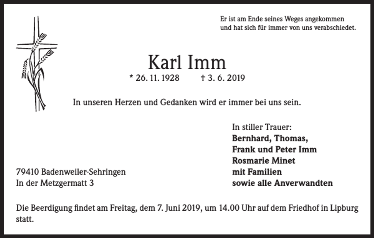 <p>Er ist am Ende seines Weges angekommen<br />und hat sich für immer von uns verabschiedet.</p><p>Karl Imm</p><p>* 26. 11. 1928</p><p>† 3. 6. 2019</p><p>In unseren Herzen und Gedanken wird er immer bei uns sein.</p><p>79410 Badenweiler-Sehringen<br />In der Metzgermatt 3</p><p>In stiller Trauer:<br />Bernhard, Thomas,<br />Frank und Peter Imm<br />Rosmarie Minet<br />mit Familien<br />sowie alle Anverwandten</p><p>Die Beerdigung findet am Freitag, dem 7. Juni 2019, um 14.00 Uhr auf dem Friedhof in Lipburg<br />statt.</p>