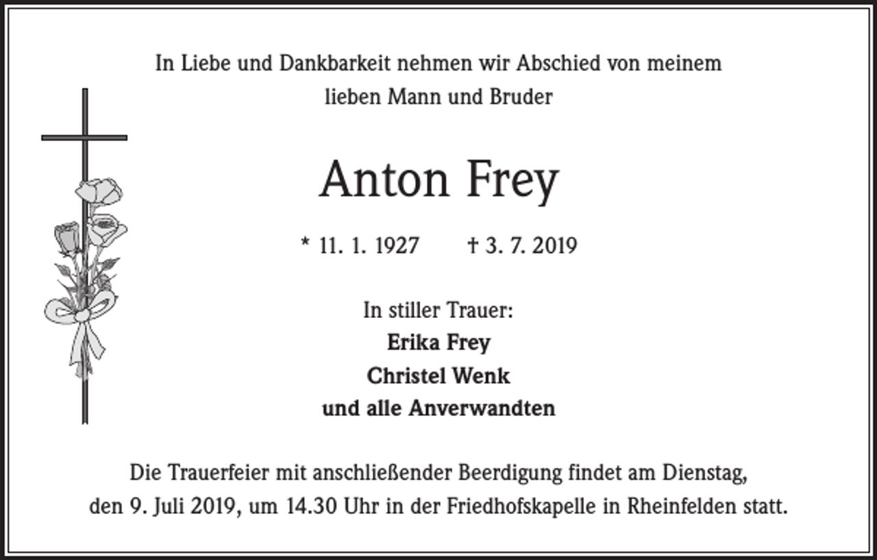 <p>In Liebe und Dankbarkeit nehmen wir Abschied von meinem<br />lieben Mann und Bruder</p><p>Anton Frey<br />* 11. 1. 1927 † 3. 7. 2019<br />In stiller Trauer:<br />Erika Frey<br />Christel Wenk<br />und alle Anverwandten<br />Die Trauerfeier mit anschließender Beerdigung findet am Dienstag,<br />den 9. Juli 2019, um 14.30 Uhr in der Friedhofskapelle in Rheinfelden statt.</p>