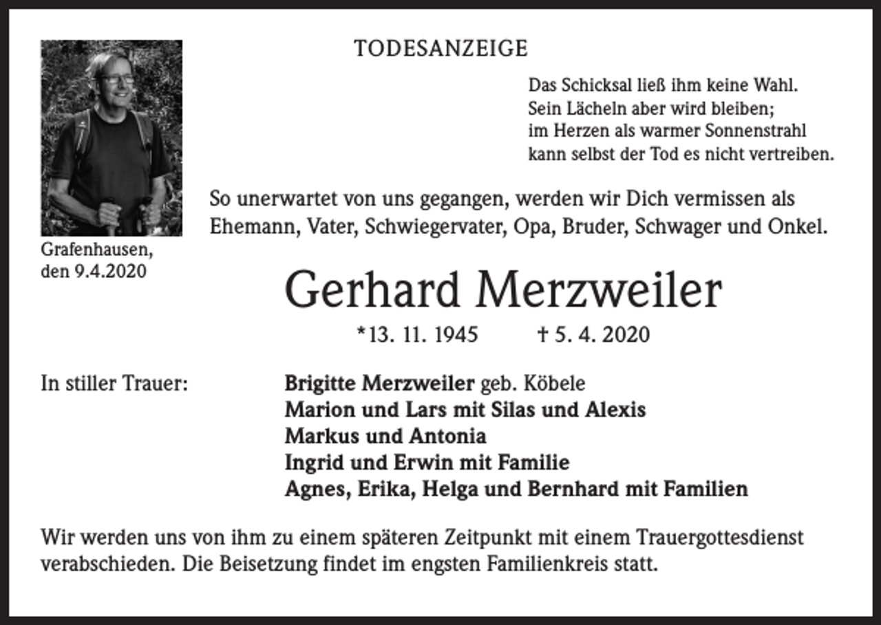 <p>TODESANZEIGE<br />Das Schicksal ließ ihm keine Wahl.<br />Sein Lächeln aber wird bleiben;<br />im Herzen als warmer Sonnenstrahl<br />kann selbst der Tod es nicht vertreiben.</p><p>Grafenhausen,<br />den 9.4.2020</p><p>So unerwartet von uns gegangen, werden wir Dich vermissen als<br />Ehemann, Vater, Schwiegervater, Opa, Bruder, Schwager und Onkel.</p><p>Gerhard Merzweiler<br />*13. 11. 1945</p><p>In stiller Trauer:</p><p>† 5. 4. 2020</p><p>Brigitte Merzweiler geb. Köbele<br />Marion und Lars mit Silas und Alexis<br />Markus und Antonia<br />Ingrid und Erwin mit Familie<br />Agnes, Erika, Helga und Bernhard mit Familien</p><p>Wir werden uns von ihm zu einem späteren Zeitpunkt mit einem Trauergottesdienst<br />verabschieden. Die Beisetzung findet im engsten Familienkreis statt.</p>