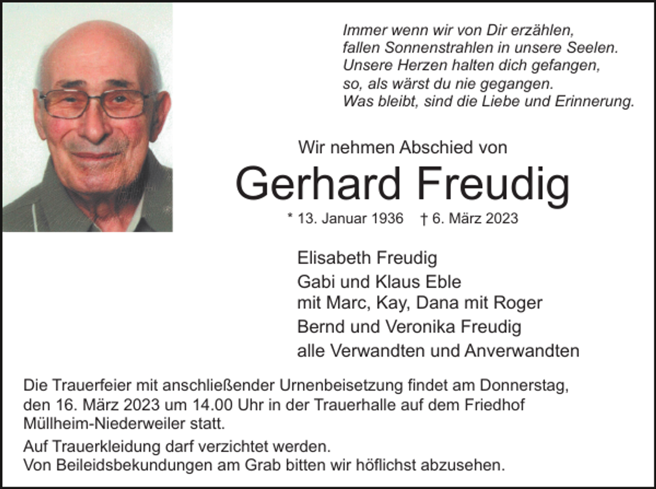 <p>Immer wenn wir von Dir erzählen,<br />fallen Sonnenstrahlen in unsere Seelen.<br />Unsere Herzen halten dich gefangen,<br />so, als wärst du nie gegangen.<br />Was bleibt, sind die Liebe und Erinnerung.</p><p>Wir nehmen Abschied von</p><p>Gerhard Freudig<br />* 13. Januar 1936</p><p>† 6. März 2023</p><p>Elisabeth Freudig<br />Gabi und Klaus Eble<br />mit Marc, Kay, Dana mit Roger<br />Bernd und Veronika Freudig<br />alle Verwandten und Anverwandten<br />Die Trauerfeier mit anschließender Urnenbeisetzung findet am Donnerstag,<br />den 16. März 2023 um 14.00 Uhr in der Trauerhalle auf dem Friedhof<br />Müllheim-Niederweiler statt.<br />Auf Trauerkleidung darf verzichtet werden.<br />Von Beileidsbekundungen am Grab bitten wir höflichst abzusehen.</p>