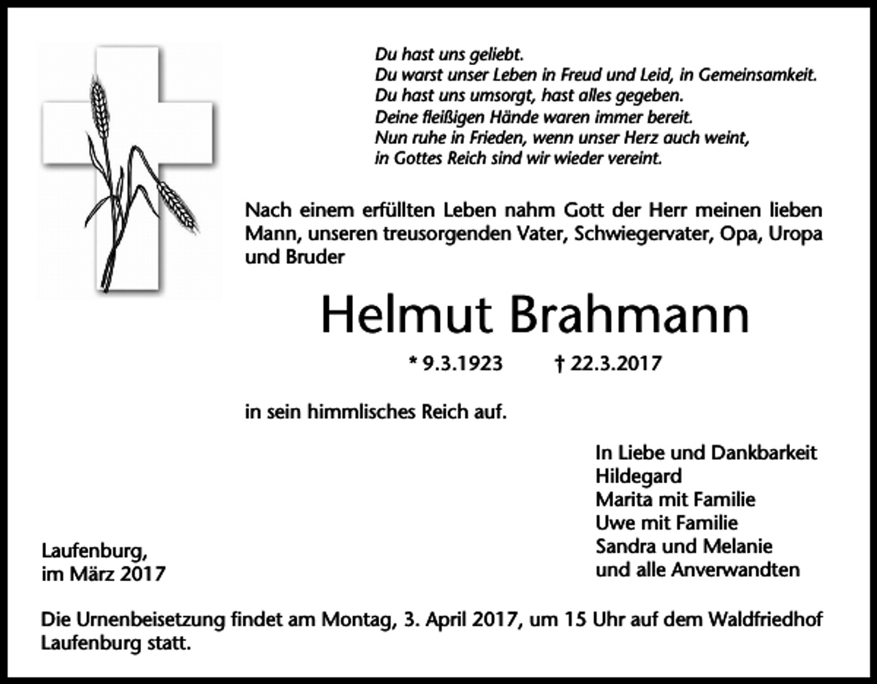 <p>Du hast uns geliebt.<br />Du warst unser Leben in Freud und Leid, in Gemeinsamkeit.<br />Du hast uns umsorgt, hast alles gegeben.<br />Deine fleißigen Hände waren immer bereit.<br />Nun ruhe in Frieden, wenn unser Herz auch weint,<br />in Gottes Reich sind wir wieder vereint.</p><p>Nach einem erfüllten Leben nahm Gott der Herr meinen lieben<br />Mann, unseren treusorgenden Vater, Schwiegervater, Opa, Uropa<br />und Bruder</p><p>Helmut Brahmann<br />* 9.3.1923</p><p>† 22.3.2017</p><p>in sein himmlisches Reich auf.</p><p>Laufenburg,<br />im März 2017</p><p>In Liebe und Dankbarkeit<br />Hildegard<br />Marita mit Familie<br />Uwe mit Familie<br />Sandra und Melanie<br />und alle Anverwandten</p><p>Die Urnenbeisetzung findet am Montag, 3. April 2017, um 15 Uhr auf dem Waldfriedhof<br />Laufenburg statt.</p>