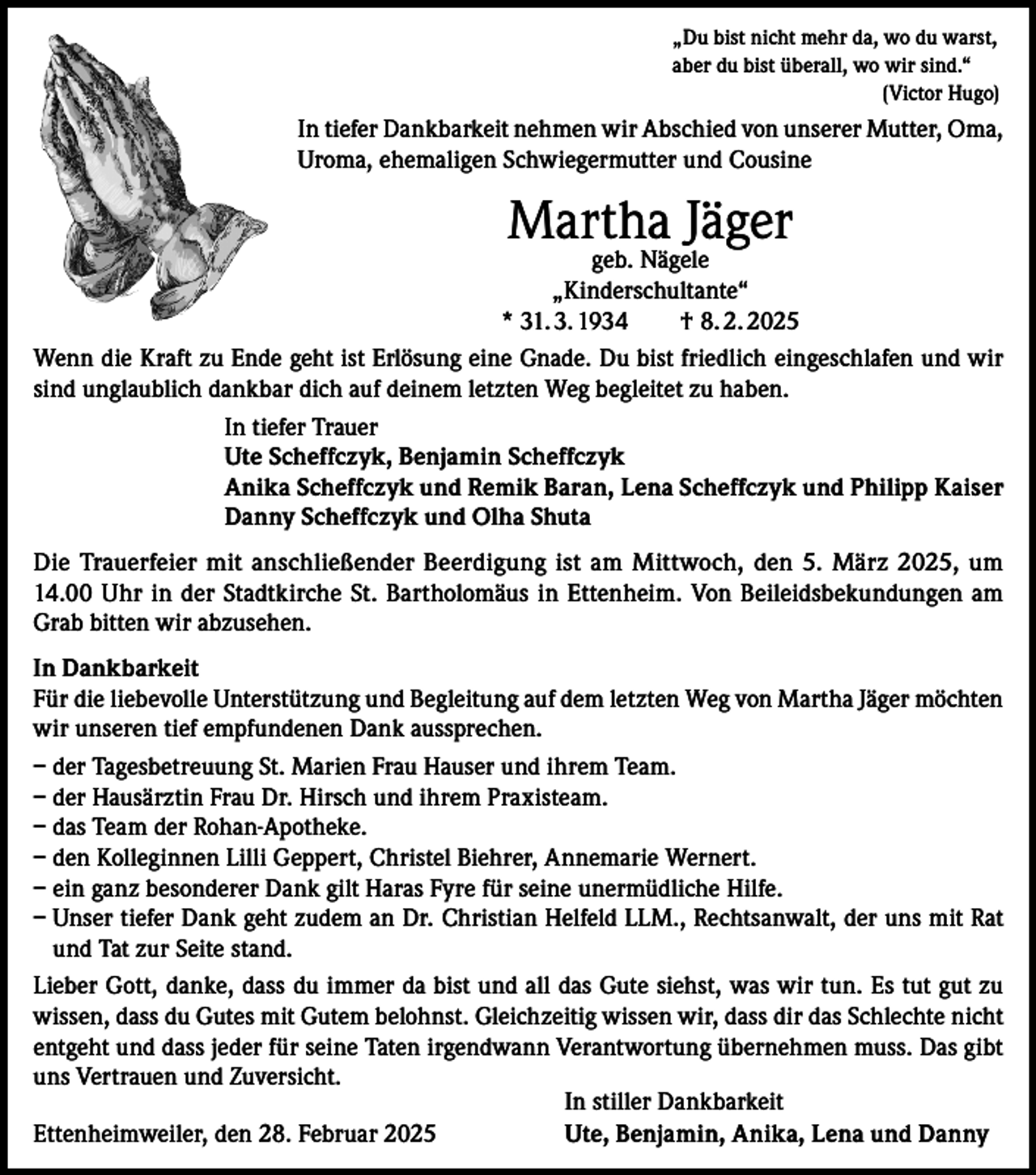 <p>„Du bist nicht mehr da, wo du warst,<br />aber du bist überall, wo wir sind.“</p><p>(Victor Hugo)</p><p>In tiefer Dankbarkeit nehmen wir Abschied von unserer Mutter, Oma,<br />Uroma, ehemaligen Schwiegermutter und Cousine</p><p>Martha Jäger</p><p>geb. Nägele<br />„Kinderschultante“<br />* 31. 3. 1934 † 8. 2. 2025<br />Wenn die Kraft zu Ende geht ist Erlösung eine Gnade. Du bist friedlich eingeschlafen und wir<br />sind unglaublich dankbar dich auf deinem letzten Weg begleitet zu haben.<br />In tiefer Trauer<br />Ute Scheffczyk, Benjamin Scheffczyk<br />Anika Scheffczyk und Remik Baran, Lena Scheffczyk und Philipp Kaiser<br />Danny Scheffczyk und Olha Shuta<br />Die Trauerfeier mit anschließender Beerdigung ist am Mittwoch, den 5. März 2025, um<br />14.00 Uhr in der Stadtkirche St. Bartholomäus in Ettenheim. Von Beileidsbekundungen am<br />Grab bitten wir abzusehen.<br />In Dankbarkeit<br />Für die liebevolle Unterstützung und Begleitung auf dem letzten Weg von Martha Jäger möchten<br />wir unseren tief empfundenen Dank aussprechen.<br />– der Tagesbetreuung St. Marien Frau Hauser und ihrem Team.<br />– der Hausärztin Frau Dr. Hirsch und ihrem Praxisteam.<br />– das Team der Rohan-Apotheke.<br />– den Kolleginnen Lilli Geppert, Christel Biehrer, Annemarie Wernert.<br />– ein ganz besonderer Dank gilt Haras Fyre für seine unermüdliche Hilfe.<br />– Unser tiefer Dank geht zudem an Dr. Christian Helfeld LLM., Rechtsanwalt, der uns mit Rat<br />und Tat zur Seite stand.<br />Lieber Gott, danke, dass du immer da bist und all das Gute siehst, was wir tun. Es tut gut zu<br />wissen, dass du Gutes mit Gutem belohnst. Gleichzeitig wissen wir, dass dir das Schlechte nicht<br />entgeht und dass jeder für seine Taten irgendwann Verantwortung übernehmen muss. Das gibt<br />uns Vertrauen und Zuversicht.<br />In stiller Dankbarkeit</p><p>Ettenheimweiler, den 28. Februar 2025<br />Ute, Benjamin, Anika, Lena und Danny</p>