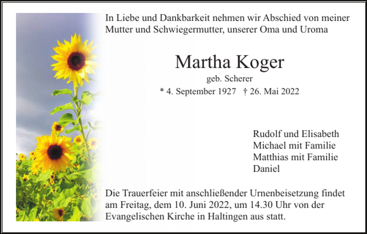 <p>In Liebe und Dankbarkeit nehmen wir Abschied von meiner<br />Mutter und Schwiegermutter, unserer Oma und Uroma</p><p>Martha Koger<br />geb. Scherer<br />* 4. September 1927 † 26. Mai 2022</p><p>Rudolf und Elisabeth<br />Michael mit Familie<br />Matthias mit Familie<br />Daniel<br />Die Trauerfeier mit anschließender Urnenbeisetzung findet<br />am Freitag, dem 10. Juni 2022, um 14.30 Uhr von der<br />Evangelischen Kirche in Haltingen aus statt.</p>