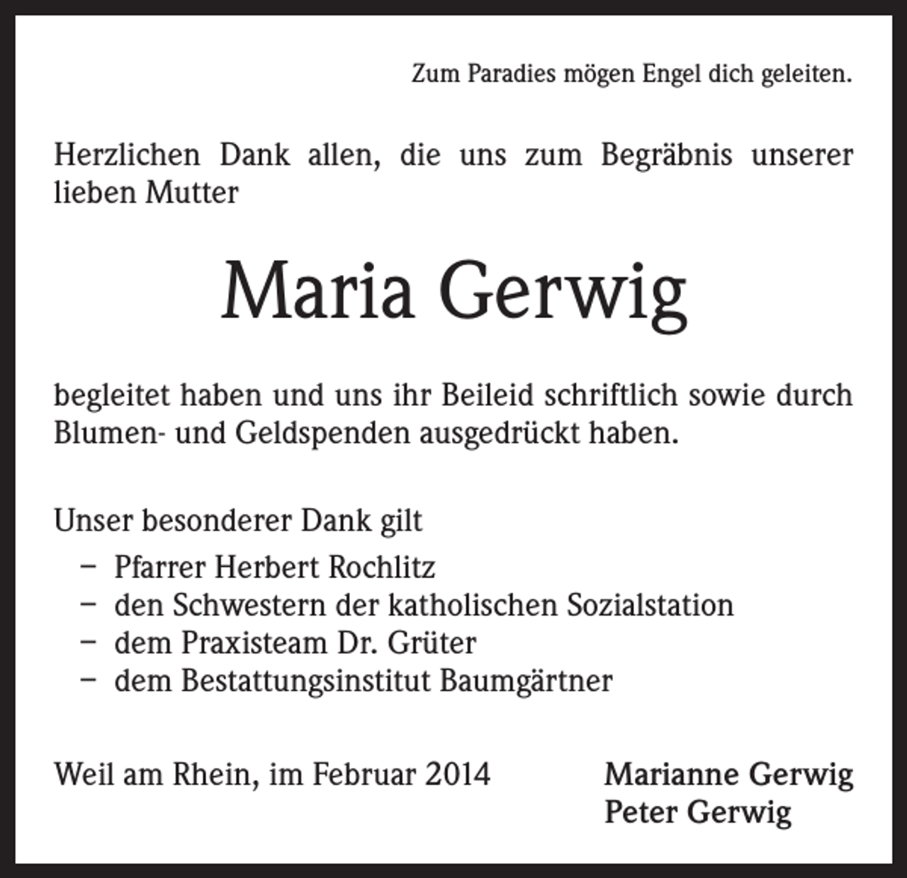 <p>Zum Paradies mögen Engel dich geleiten.</p><p>Herzlichen Dank allen, die uns zum Begräbnis unserer<br />lieben Mutter</p><p>Maria Gerwig<br />begleitet haben und uns ihr Beileid schriftlich sowie durch<br />Blumen- und Geldspenden ausgedrückt haben.<br />Unser besonderer Dank gilt<br />– Pfarrer Herbert Rochlitz<br />– den Schwestern der katholischen Sozialstation<br />– dem Praxisteam Dr. Grüter<br />– dem Bestattungsinstitut Baumgärtner<br />Weil am Rhein, im Februar 2014</p><p>Marianne Gerwig<br />Peter Gerwig</p>