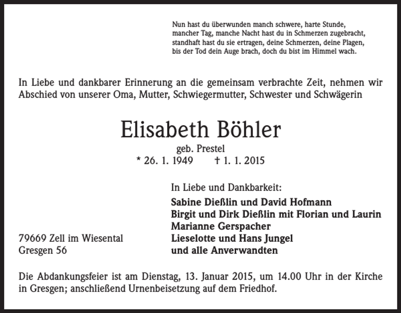<p>Nun hast du überwunden manch schwere, harte Stunde,<br />mancher Tag, manche Nacht hast du in Schmerzen zugebracht,<br />standhaft hast du sie ertragen, deine Schmerzen, deine Plagen,<br />bis der Tod dein Auge brach, doch du bist im Himmel wach.</p><p>In Liebe und dankbarer Erinnerung an die gemeinsam verbrachte Zeit, nehmen wir<br />Abschied von unserer Oma, Mutter, Schwiegermutter, Schwester und Schwägerin</p><p>Elisabeth Böhler<br />geb. Prestel<br />* 26. 1. 1949 † 1. 1. 2015</p><p>79669 Zell im Wiesental<br />Gresgen 56</p><p>In Liebe und Dankbarkeit:<br />Sabine Dießlin und David Hofmann<br />Birgit und Dirk Dießlin mit Florian und Laurin<br />Marianne Gerspacher<br />Lieselotte und Hans Jungel<br />und alle Anverwandten</p><p>Die Abdankungsfeier ist am Dienstag, 13. Januar 2015, um 14.00 Uhr in der Kirche<br />in Gresgen; anschließend Urnenbeisetzung auf dem Friedhof.</p>
