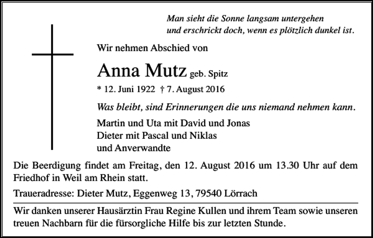<p>Man sieht die Sonne langsam untergehen<br />und erschrickt doch, wenn es plötzlich dunkel ist.</p><p>Wir nehmen Abschied von</p><p>Anna Mutz geb. Spitz<br />* 12. Juni 1922 † 7. August 2016</p><p>Was bleibt, sind Erinnerungen die uns niemand nehmen kann.<br />Martin und Uta mit David und Jonas<br />Dieter mit Pascal und Niklas<br />und Anverwandte<br />Die Beerdigung findet am Freitag, den 12. August 2016 um 13.30 Uhr auf dem<br />Friedhof in Weil am Rhein statt.<br />Traueradresse: Dieter Mutz, Eggenweg 13, 79540 Lörrach<br />Wir danken unserer Hausärztin Frau Regine Kullen und ihrem Team sowie unseren<br />treuen Nachbarn für die fürsorgliche Hilfe bis zur letzten Stunde.</p>