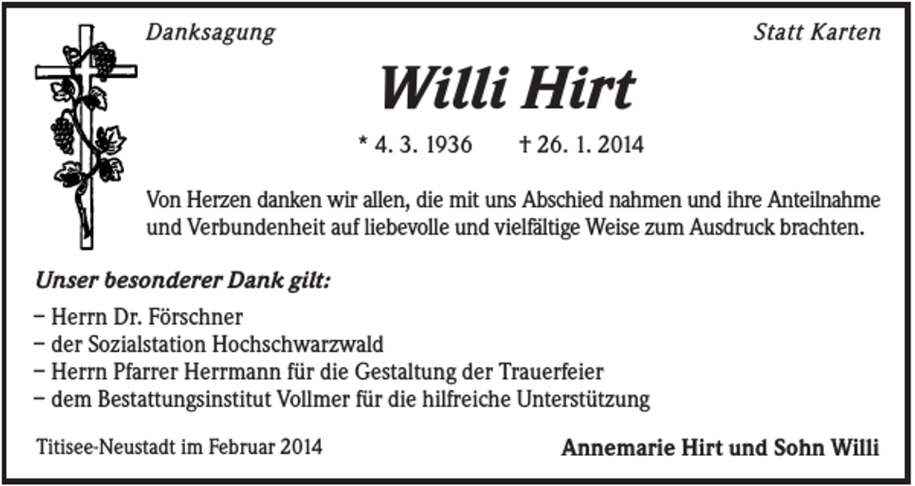 <p>Danksagung</p><p>Statt Karten</p><p>Willi Hirt<br />* 4. 3. 1936</p><p>† 26. 1. 2014</p><p>Von Herzen danken wir allen, die mit uns Abschied nahmen und ihre Anteilnahme<br />und Verbundenheit auf liebevolle und vielfältige Weise zum Ausdruck brachten.<br />Unser besonderer Dank gilt:<br />– Herrn Dr. Förschner<br />– der Sozialstation Hochschwarzwald<br />– Herrn Pfarrer Herrmann für die Gestaltung der Trauerfeier<br />– dem Bestattungsinstitut Vollmer für die hilfreiche Unterstützung<br />Titisee-Neustadt im Februar 2014</p><p>Annemarie Hirt und Sohn Willi</p>