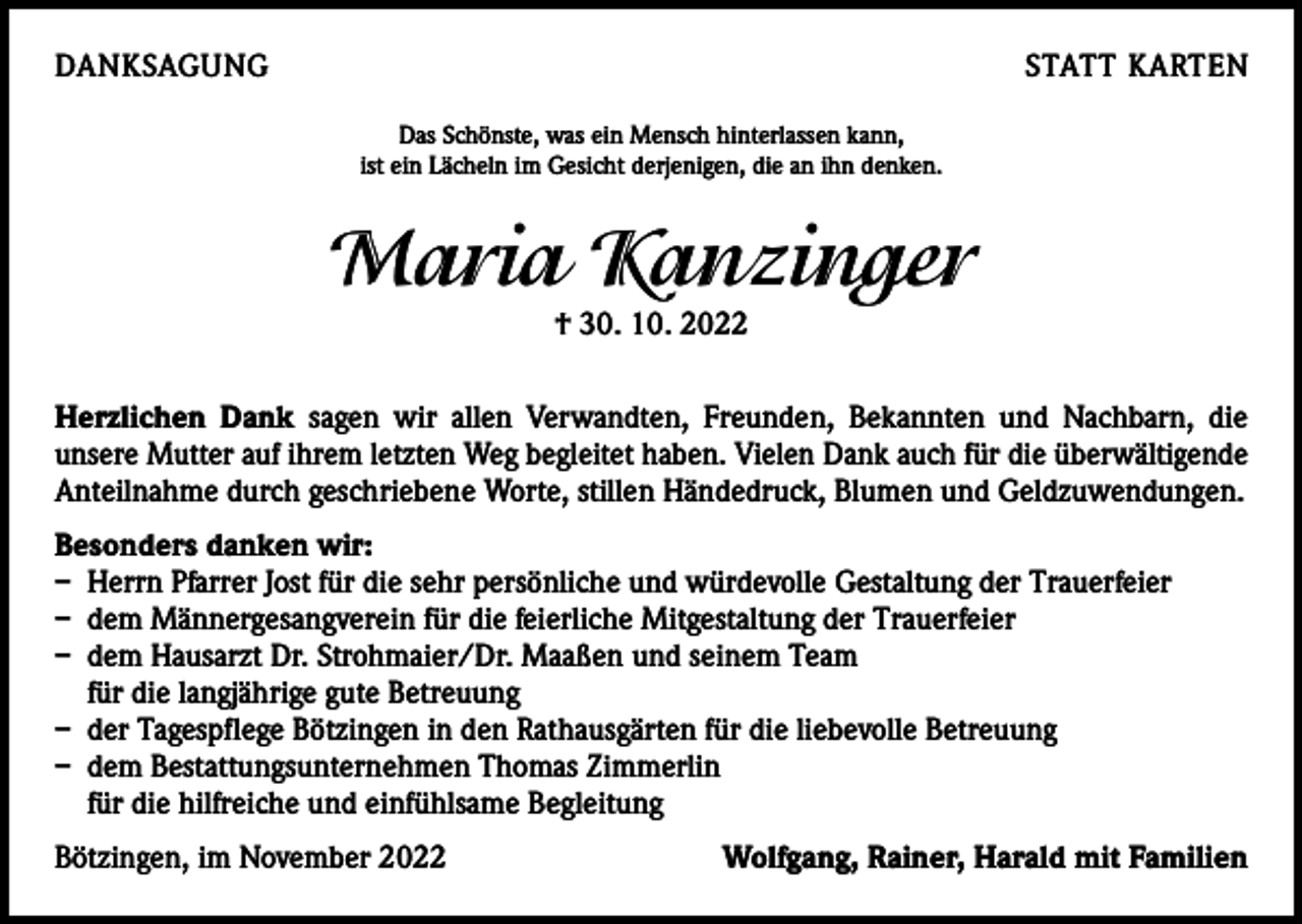 <p>DANKSAGUNG</p><p>STATT KARTEN<br />Das Schönste, was ein Mensch hinterlassen kann,<br />ist ein Lächeln im Gesicht derjenigen, die an ihn denken.</p><p>Maria Kanzinger<br />† 30. 10. 2022<br />Herzlichen Dank sagen wir allen Verwandten, Freunden, Bekannten und Nachbarn, die­<br />unsere Mutter auf ihrem letzten Weg begleitet haben. Vielen Dank auch für die überwältigende<br />Anteilnahme durch geschriebene Worte, stillen Händedruck, Blumen und Geldzuwendungen.<br />Besonders danken wir:<br />– Herrn Pfarrer Jost für die sehr persönliche und würdevolle Gestaltung der Trauerfeier<br />– dem Männergesangverein für die feierliche Mitgestaltung der Trauerfeier<br />– dem Hausarzt Dr. Strohmaier/Dr. Maaßen und seinem Team<br />für die langjährige gute Betreuung<br />– der Tagespflege Bötzingen in den Rathausgärten für die liebevolle Betreuung<br />– dem Bestattungsunternehmen Thomas Zimmerlin<br />für die hilfreiche und einfühlsame Begleitung<br />Bötzingen, im November 2022</p><p>Wolfgang, Rainer, Harald mit Familien</p>