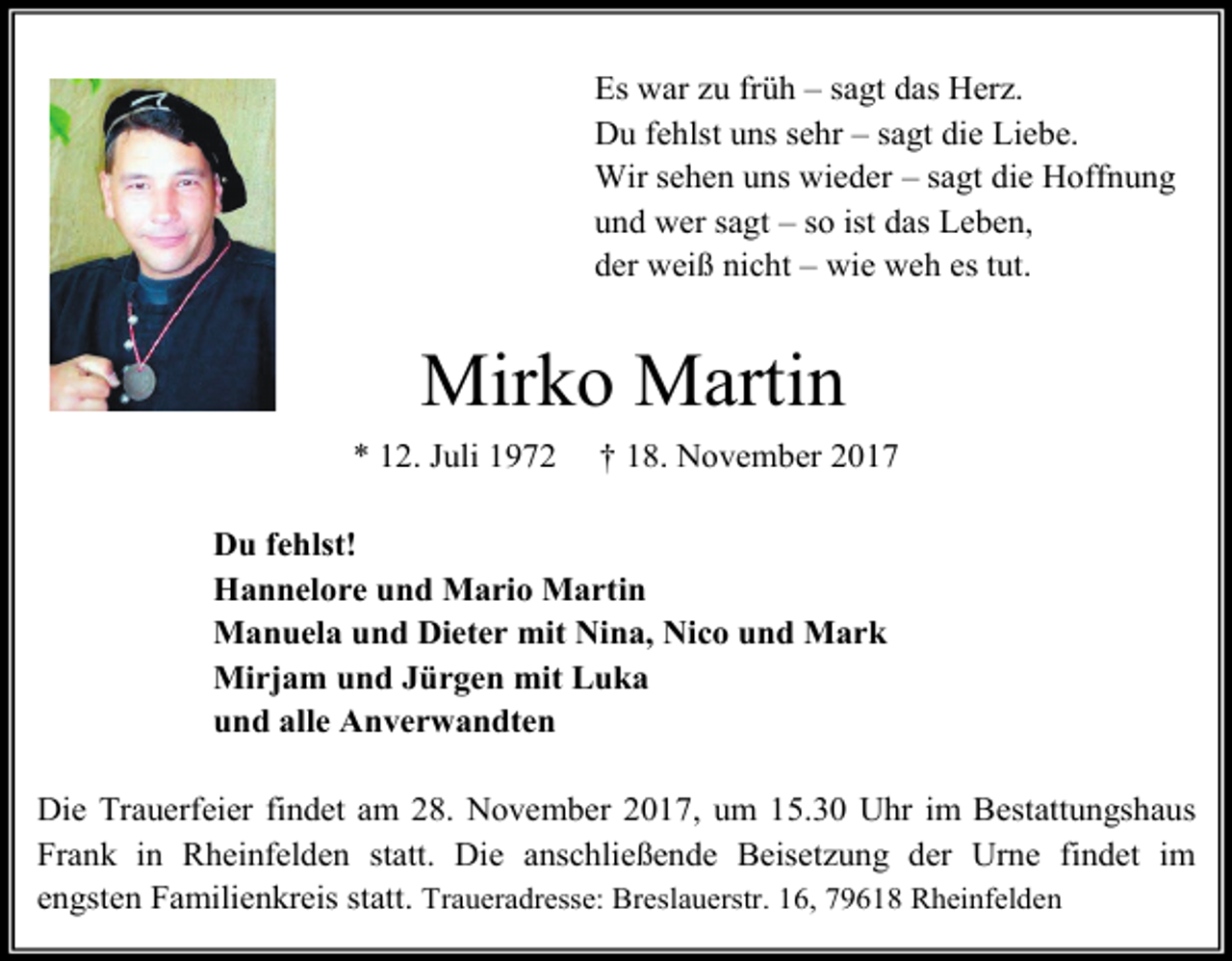 <p>Es war zu früh – sagt das Herz.<br />Du fehlst uns sehr – sagt die Liebe.<br />Wir sehen uns wieder – sagt die Hoffnung<br />und wer sagt – so ist das Leben,<br />der weiß nicht – wie weh es tut.</p><p>Mirko Martin<br />* 12. Juli 1972</p><p>† 18. November 2017</p><p>Du fehlst!<br />Hannelore und Mario Martin<br />Manuela und Dieter mit Nina, Nico und Mark<br />Mirjam und Jürgen mit Luka<br />und alle Anverwandten<br />Die Trauerfeier findet am 28. November 2017, um 15.30 Uhr im Bestattungshaus<br />Frank in Rheinfelden statt. Die anschließende Beisetzung der Urne findet im<br />engsten Familienkreis statt. Traueradresse: Breslauerstr. 16, 79618 Rheinfelden</p>