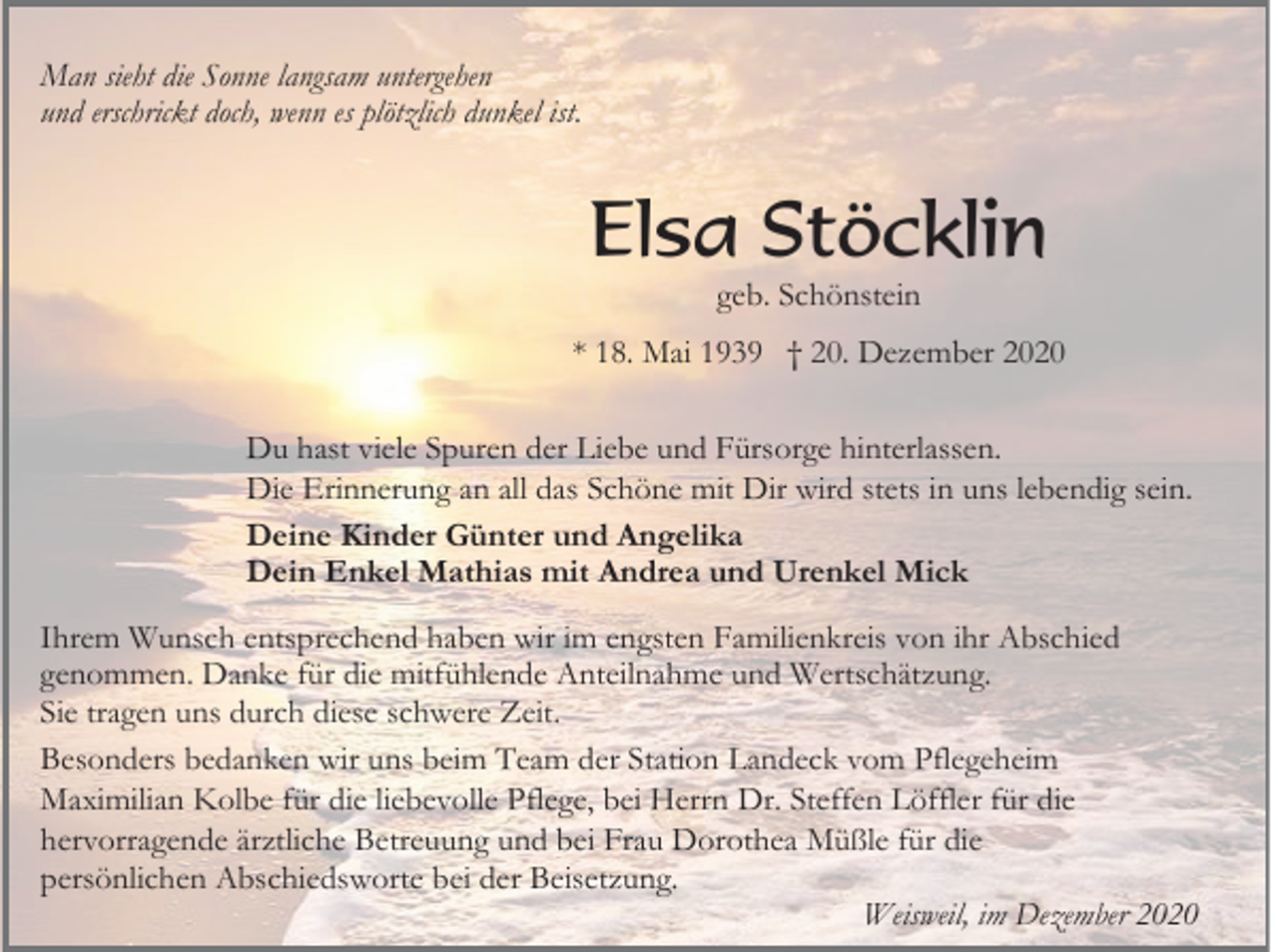 <p>Man sieht die Sonne langsam untergehen<br />und erschrickt doch, wenn es plötzlich dunkel ist.</p><p>Elsa Stöcklin<br />geb. Schönstein<br />* 18. Mai 1939 † 20. Dezember 2020<br />Du hast viele Spuren der Liebe und Fürsorge hinterlassen.<br />Die Erinnerung an all das Schöne mit Dir wird stets in uns lebendig sein.<br />Deine Kinder Günter und Angelika<br />Dein Enkel Mathias mit Andrea und Urenkel Mick<br />Ihrem Wunsch entsprechend haben wir im engsten Familienkreis von ihr Abschied<br />genommen. Danke für die mitfühlende Anteilnahme und Wertschätzung.<br />Sie tragen uns durch diese schwere Zeit.<br />Besonders bedanken wir uns beim Team der Station Landeck vom Pflegeheim<br />Maximilian Kolbe für die liebevolle Pflege, bei Herrn Dr. Steffen Löffler für die<br />hervorragende ärztliche Betreuung und bei Frau Dorothea Müßle für die<br />persönlichen Abschiedsworte bei der Beisetzung.<br />Weisweil, im Dezember 2020</p>