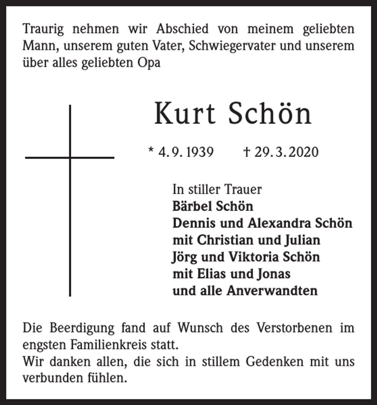 <p>Traurig nehmen wir Abschied von meinem geliebten<br />Mann, unserem guten Vater, Schwiegervater und unserem<br />über alles geliebten Opa</p><p>Kurt Schön<br />* 4. 9. 1939 † 29. 3. 2020<br />In stiller Trauer<br />Bärbel Schön<br />Dennis und Alexandra Schön<br />mit Christian und Julian<br />Jörg und Viktoria Schön<br />mit Elias und Jonas<br />und alle Anverwandten<br />Die Beerdigung fand auf Wunsch des Verstorbenen im<br />engsten Familienkreis statt.<br />Wir danken allen, die sich in stillem Gedenken mit uns<br />verbunden fühlen.</p>