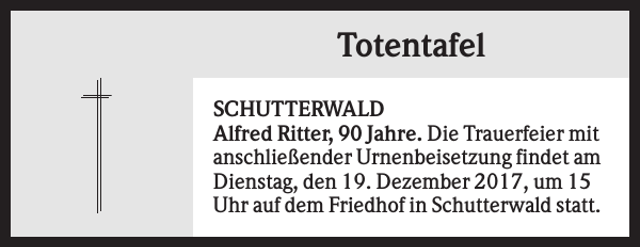 <p>Totentafel<br />SCHUTTERWALD<br />Alfred Ritter, 90 Jahre. Die Trauerfeier mit<br />anschließender Urnenbeisetzung findet am<br />Dienstag, den 19. Dezember 2017, um 15<br />Uhr auf dem Friedhof in Schutterwald statt.</p>