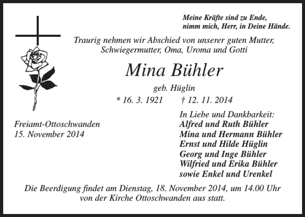 <p>Meine Kräfte sind zu Ende,<br />nimm mich, Herr, in Deine Hände.</p><p>Traurig nehmen wir Abschied von unserer guten Mutter,<br />Schwiegermutter, Oma, Uroma und Gotti</p><p>Mina Bühler<br />geb. Hüglin<br />* 16. 3. 1921 † 12. 11. 2014</p><p>Freiamt-Ottoschwanden<br />15. November 2014</p><p>In Liebe und Dankbarkeit:<br />Alfred und Ruth Bühler<br />Mina und Hermann Bühler<br />Ernst und Hilde Hüglin<br />Georg und Inge Bühler<br />Wilfried und Erika Bühler<br />sowie Enkel und Urenkel</p><p>Die Beerdigung findet am Dienstag, 18. November 2014, um 14.00 Uhr<br />von der Kirche Ottoschwanden aus statt.</p>