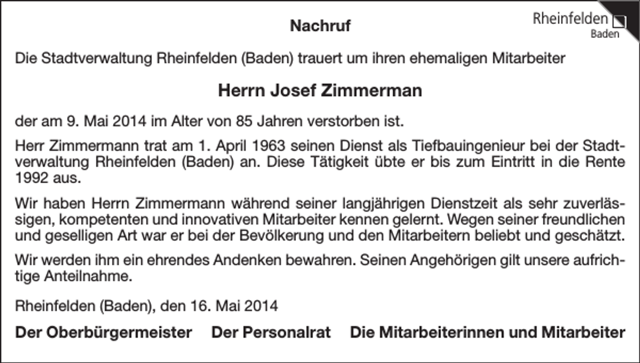 <p>Nachruf</p><p>Rheinfelden</p><p>Baden</p><p>Die Stadtverwaltung Rheinfelden (Baden) trauert um ihren ehemaligen Mitarbeiter</p><p>Herrn Josef Zimmerman<br />der am 9. Mai 2014 im Alter von 85 Jahren verstorben ist.<br />Herr Zimmermann trat am 1. April 1963 seinen Dienst als Tiefbauingenieur bei der Stadtverwaltung Rheinfelden (Baden) an. Diese Tätigkeit übte er bis zum Eintritt in die Rente<br />1992 aus.<br />Wir haben Herrn Zimmermann während seiner langjährigen Dienstzeit als sehr zuverlässigen, kompetenten und innovativen Mitarbeiter kennen gelernt. Wegen seiner freundlichen<br />und geselligen Art war er bei der Bevölkerung und den Mitarbeitern beliebt und geschätzt.<br />Wir werden ihm ein ehrendes Andenken bewahren. Seinen Angehörigen gilt unsere aufrichtige Anteilnahme.<br />Rheinfelden (Baden), den 16. Mai 2014</p><p>Der Oberbürgermeister</p><p>Der Personalrat</p><p>Die Mitarbeiterinnen und Mitarbeiter</p>