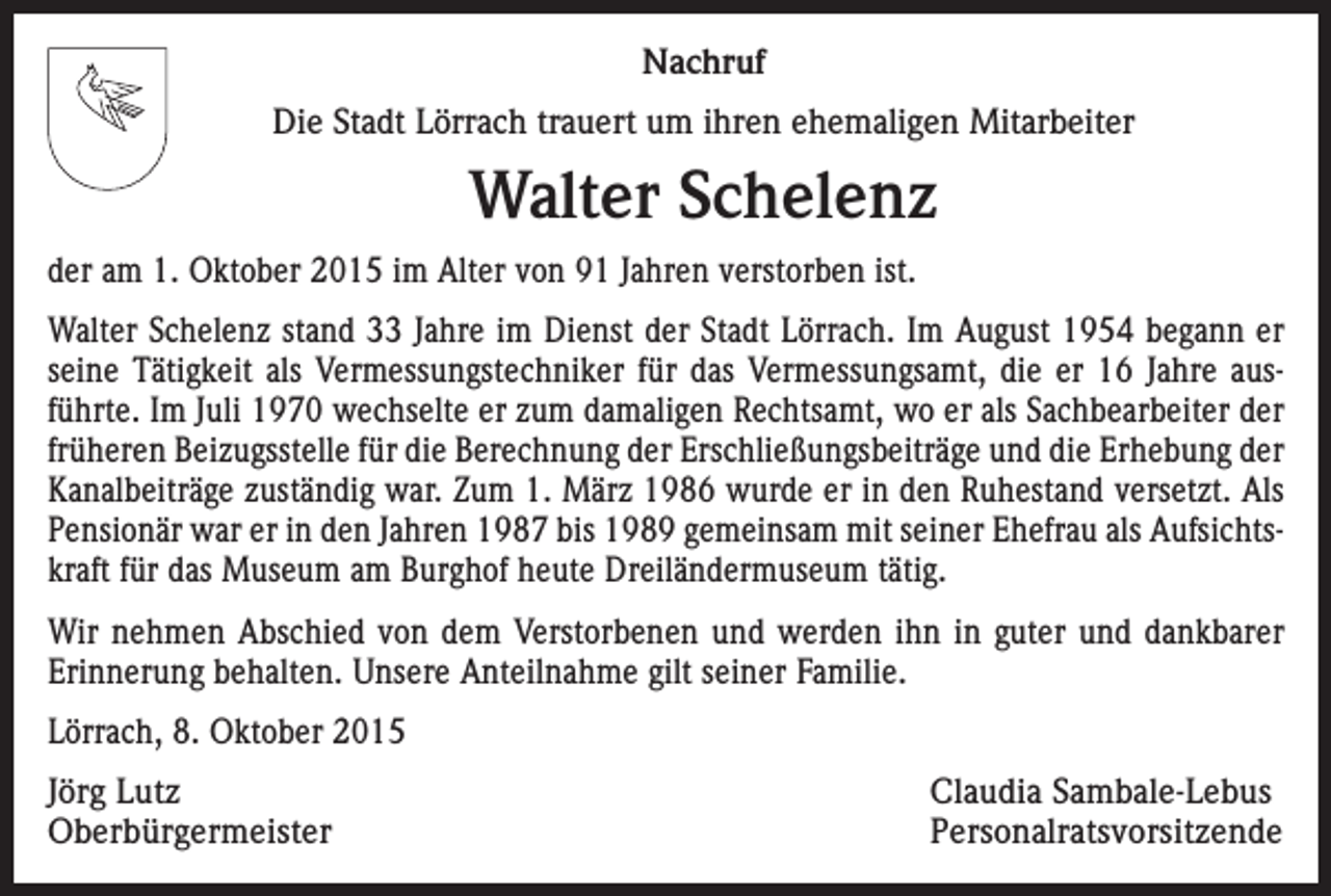 <p>Nachruf<br />Die Stadt Lörrach trauert um ihren ehemaligen Mitarbeiter</p><p>Walter Schelenz<br />der am 1. Oktober 2015 im Alter von 91 Jahren verstorben ist.<br />Walter Schelenz stand 33 Jahre im Dienst der Stadt Lörrach. Im August 1954 begann er<br />seine Tätigkeit als Vermessungstechniker für das Vermessungsamt, die er 16 Jahre aus­<br />führte. Im Juli 1970 wechselte er zum damaligen Rechtsamt, wo er als Sachbearbeiter der<br />früheren Beizugsstelle für die Berechnung der Erschließungsbeiträge und die Erhebung der<br />Kanalbeiträge zuständig war. Zum 1. März 1986 wurde er in den Ruhestand versetzt. Als<br />Pensionär war er in den Jahren 1987 bis 1989 gemeinsam mit seiner Ehefrau als Aufsichts­<br />kraft für das Museum am Burghof heute Dreiländermuseum tätig.<br />Wir nehmen Abschied von dem Verstorbenen und werden ihn in guter und dankbarer<br />­Erinnerung behalten. Unsere Anteilnahme gilt seiner Familie.<br />Lörrach, 8. Oktober 2015<br />Jörg Lutz<br />Claudia Sambale-Lebus<br />Oberbürgermeister Personalratsvorsitzende</p>