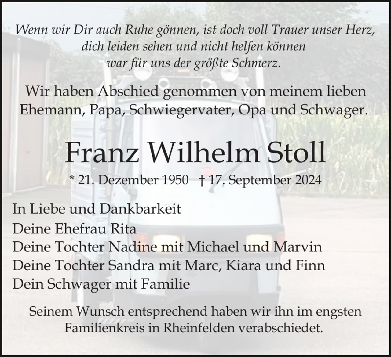 <p>Wenn wir Dir auch Ruhe gönnen, ist doch voll Trauer unser Herz,<br />dich leiden sehen und nicht helfen können<br />war für uns der größte Schmerz.</p><p>Wir haben Abschied genommen von meinem lieben<br />Ehemann, Papa, Schwiegervater, Opa und Schwager.</p><p>Franz Wilhelm Stoll<br />* 21. Dezember 1950 † 17. September 2024</p><p>In Liebe und Dankbarkeit<br />Deine Ehefrau Rita<br />Deine Tochter Nadine mit Michael und Marvin<br />Deine Tochter Sandra mit Marc, Kiara und Finn<br />Dein Schwager mit Familie<br />Seinem Wunsch entsprechend haben wir ihn im engsten<br />Familienkreis in Rheinfelden verabschiedet.</p>