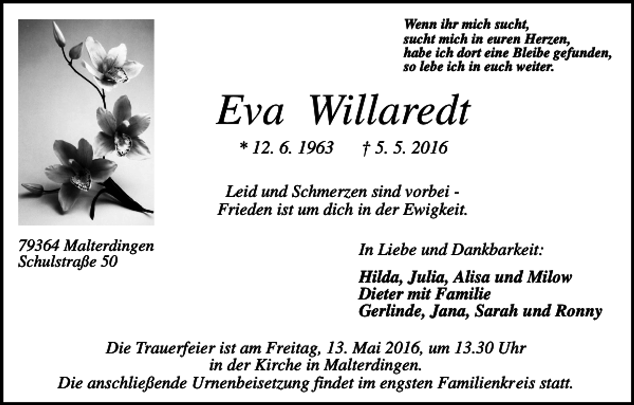 <p>Wenn ihr mich sucht,<br />sucht mich in euren Herzen,<br />habe ich dort eine Bleibe gefunden,<br />so lebe ich in euch weiter.</p><p>Eva Willaredt<br />* 12. 6. 1963</p><p>† 5. 5. 2016</p><p>Leid und Schmerzen sind vorbei Frieden ist um dich in der Ewigkeit.<br />79364 Malterdingen<br />Schulstraße 50</p><p>In Liebe und Dankbarkeit:<br />Hilda, Julia, Alisa und Milow<br />Dieter mit Familie<br />Gerlinde, Jana, Sarah und Ronny</p><p>Die Trauerfeier ist am Freitag, 13. Mai 2016, um 13.30 Uhr<br />in der Kirche in Malterdingen.<br />Die anschließende Urnenbeisetzung findet im engsten Familienkreis statt.</p>