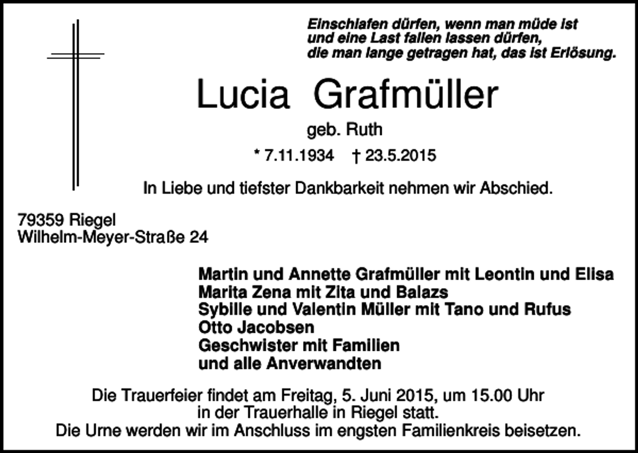 <p>Einschlafen dürfen, wenn man müde ist<br />und eine Last fallen lassen dürfen,<br />die man lange getragen hat, das ist Erlösung.</p><p>Lucia Grafmüller<br />geb. Ruth<br />* 7.11.1934</p><p>† 23.5.2015</p><p>In Liebe und tiefster Dankbarkeit nehmen wir Abschied.<br />79359 Riegel<br />Wilhelm-Meyer-Straße 24<br />Martin und Annette Grafmüller mit Leontin und Elisa<br />Marita Zena mit Zita und Balazs<br />Sybille und Valentin Müller mit Tano und Rufus<br />Otto Jacobsen<br />Geschwister mit Familien<br />und alle Anverwandten<br />Die Trauerfeier findet am Freitag, 5. Juni 2015, um 15.00 Uhr<br />in der Trauerhalle in Riegel statt.<br />Die Urne werden wir im Anschluss im engsten Familienkreis beisetzen.</p>