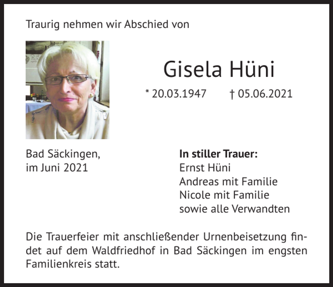 <p>Traurig nehmen wir Abschied von</p><p>Gisela Hüni<br />* 20.03.1947</p><p>Bad Säckingen,<br />im Juni 2021</p><p>† 05.06.2021</p><p>In stiller Trauer:<br />Ernst Hüni<br />Andreas mit Familie<br />Nicole mit Familie<br />sowie alle Verwandten</p><p>Die Trauerfeier mit anschließender Urnenbeisetzung findet auf dem Waldfriedhof in Bad Säckingen im engsten<br />Familienkreis statt.</p>