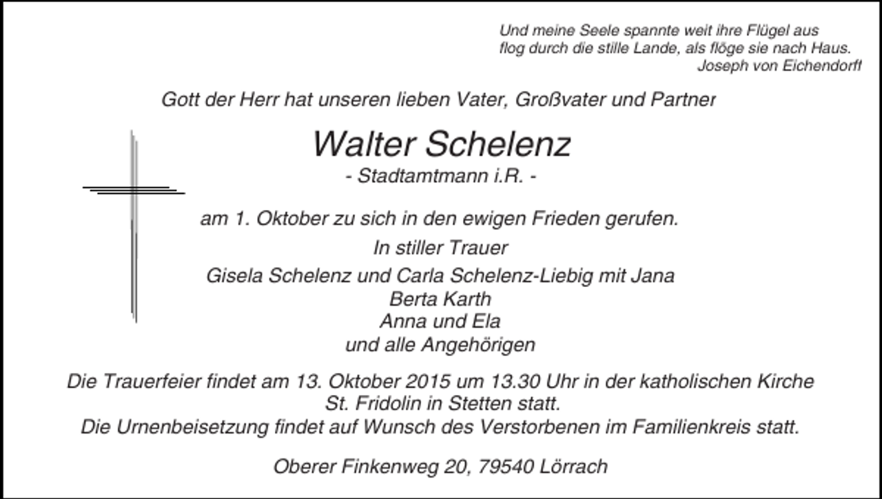 <p>Und meine Seele spannte weit ihre Flügel aus<br />flog durch die stille Lande, als flöge sie nach Haus.<br />Joseph von Eichendorff</p><p>Gott der Herr hat unseren lieben Vater, Großvater und Partner</p><p>Walter Schelenz<br />- Stadtamtmann i.R. -</p><p>am 1. Oktober zu sich in den ewigen Frieden gerufen.<br />In stiller Trauer<br />Gisela Schelenz und Carla Schelenz-Liebig mit Jana<br />Berta Karth<br />Anna und Ela<br />und alle Angehörigen<br />Die Trauerfeier findet am 13. Oktober 2015 um 13.30 Uhr in der katholischen Kirche<br />St. Fridolin in Stetten statt.<br />Die Urnenbeisetzung findet auf Wunsch des Verstorbenen im Familienkreis statt.<br />Oberer Finkenweg 20, 79540 Lörrach</p>