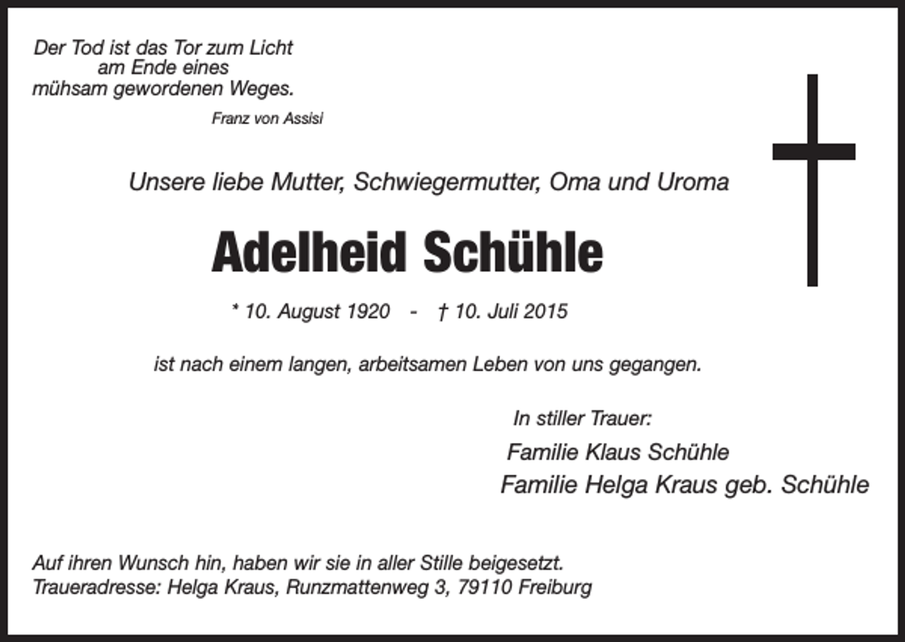 <p>Der Tod ist das Tor zum Licht<br />am Ende eines<br />mühsam gewordenen Weges.<br />Franz von Assisi</p><p>Unsere liebe Mutter, Schwiegermutter, Oma und Uroma</p><p>Adelheid Schühle<br />* 10. August 1920 - † 10. Juli 2015<br />ist nach einem langen, arbeitsamen Leben von uns gegangen.<br />In stiller Trauer:</p><p>Familie Klaus Schühle</p><p>Familie Helga Kraus geb. Schühle<br />Auf ihren Wunsch hin, haben wir sie in aller Stille beigesetzt.<br />Traueradresse: Helga Kraus, Runzmattenweg 3, 79110 Freiburg</p>