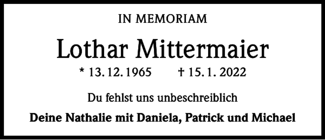 <p>IN MEMORIAM</p><p>Lothar Mittermaier<br />* 13. 12. 1965 † 15. 1. 2022<br />Du fehlst uns unbeschreiblich<br />Deine Nathalie mit Daniela, Patrick und Michael</p>