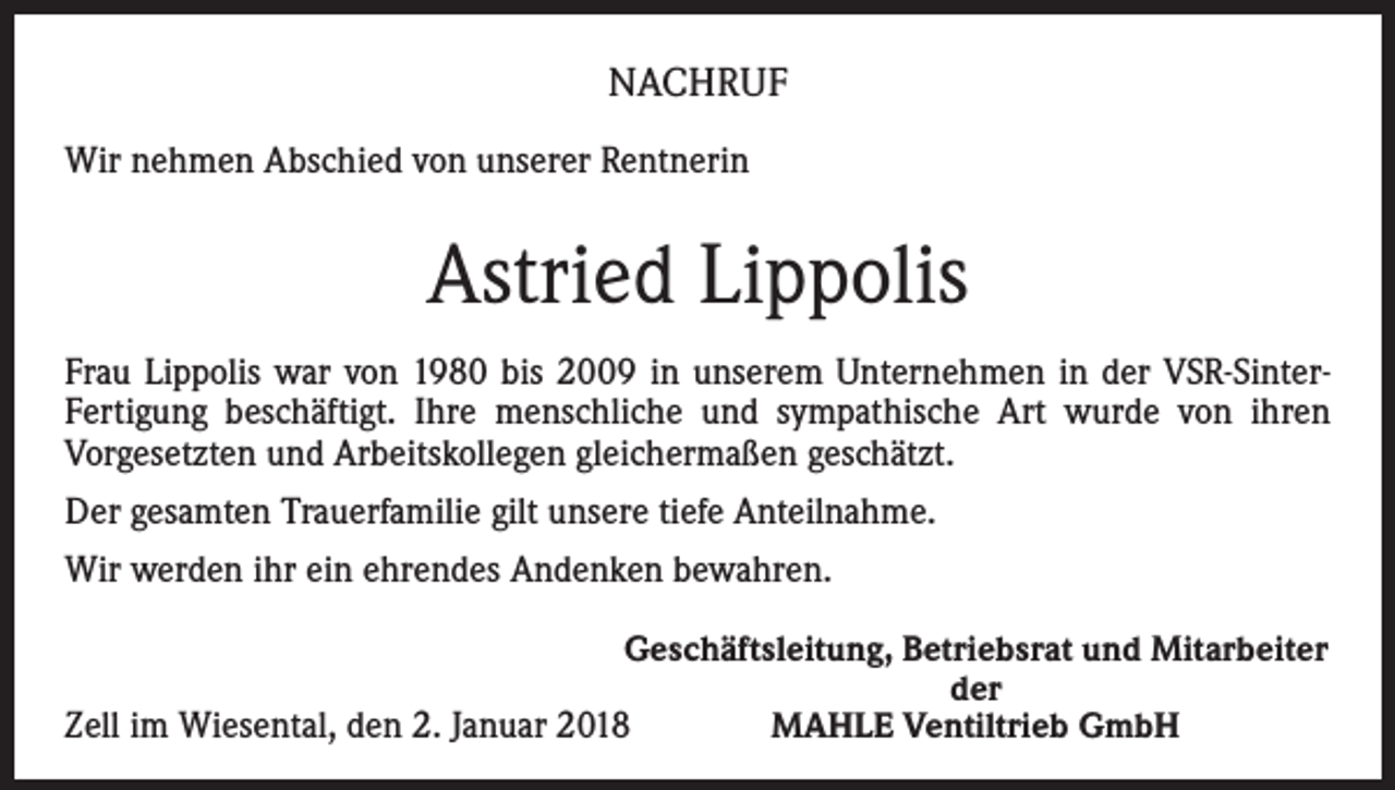 <p>NACHRUF<br />Wir nehmen Abschied von unserer Rentnerin</p><p>Astried Lippolis<br />Frau Lippolis war von 1980 bis 2009 in unserem Unternehmen in der VSR-SinterFertigung beschäftigt. Ihre menschliche und sympathische Art wurde von ihren<br />Vorgesetzten und Arbeitskollegen gleichermaßen geschätzt.<br />Der gesamten Trauerfamilie gilt unsere tiefe Anteilnahme.<br />Wir werden ihr ein ehrendes Andenken bewahren.</p><p>Geschäftsleitung, Betriebsrat und Mitarbeiter</p><p>der<br />Zell im Wiesental, den 2. Januar 2018<br />MAHLE Ventiltrieb GmbH</p>