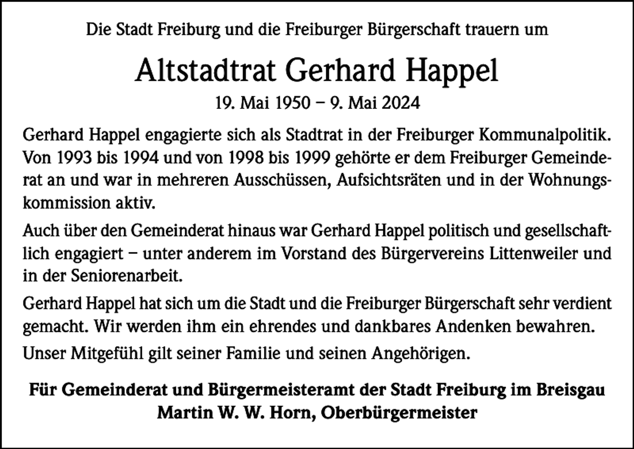 <p>Die Stadt Freiburg und die Freiburger Bürgerschaft trauern um</p><p>Altstadtrat Gerhard Happel<br />19. Mai 1950 – 9. Mai 2024<br />Gerhard Happel engagierte sich als Stadtrat in der Freiburger Kommunalpolitik.<br />Von 1993 bis 1994 und von 1998 bis 1999 gehörte er dem Freiburger Gemeinderat an und war in mehreren Ausschüssen, Aufsichtsräten und in der Wohnungskommission aktiv.<br />Auch über den Gemeinderat hinaus war Gerhard Happel politisch und gesellschaftlich engagiert – unter anderem im Vorstand des Bürgervereins Littenweiler und<br />in der Seniorenarbeit.<br />Gerhard Happel hat sich um die Stadt und die Freiburger Bürgerschaft sehr verdient<br />gemacht. Wir werden ihm ein ehrendes und dankbares Andenken bewahren.<br />Unser Mitgefühl gilt seiner Familie und seinen Angehörigen.<br />Für Gemeinderat und Bürgermeisteramt der Stadt Freiburg im Breisgau<br />Martin W. W. Horn, Oberbürgermeister</p>
