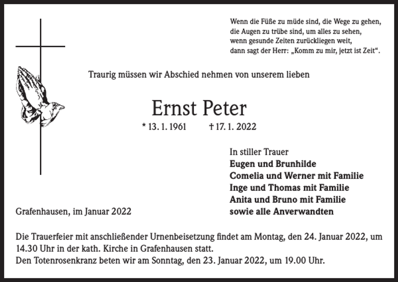 <p>Wenn die Füße zu müde sind, die Wege zu gehen,<br />die Augen zu trübe sind, um alles zu sehen,<br />wenn gesunde Zeiten zurückliegen weit,<br />dann sagt der Herr: „Komm zu mir, jetzt ist Zeit“.</p><p>Traurig müssen wir Abschied nehmen von unserem lieben</p><p>Ernst Peter<br />* 13. 1. 1961</p><p>Grafenhausen, im Januar 2022</p><p>† 17. 1. 2022<br />In stiller Trauer<br />Eugen und Brunhilde<br />Comelia und Werner mit Familie<br />Inge und Thomas mit Familie<br />Anita und Bruno mit Familie<br />sowie alle Anverwandten</p><p>Die Trauerfeier mit anschließender Urnenbeisetzung findet am Montag, den 24. Januar 2022, um<br />14.30 Uhr in der kath. Kirche in Grafenhausen statt.<br />Den Totenrosenkranz beten wir am Sonntag, den 23. Januar 2022, um 19.00 Uhr.</p>