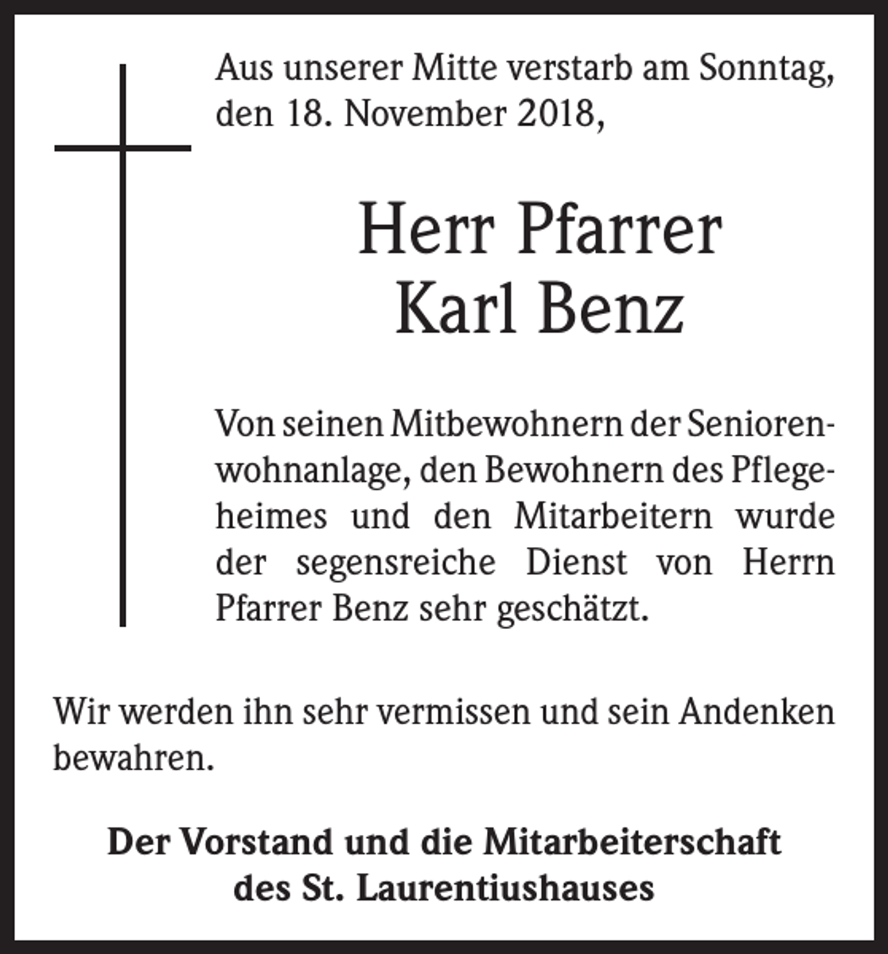 <p>Aus unserer Mitte verstarb am Sonntag,<br />den 18. November 2018,</p><p>Herr Pfarrer<br />Karl Benz<br />Von seinen Mitbewohnern der Senioren­<br />wohnanlage, den Bewohnern des Pflege­<br />heimes und den Mitarbeitern wurde<br />der segensreiche Dienst von Herrn<br />­Pfarrer Benz sehr geschätzt.<br />Wir werden ihn sehr vermissen und sein Andenken<br />bewahren.<br />Der Vorstand und die Mitarbeiterschaft<br />des St. Laurentiushauses</p>