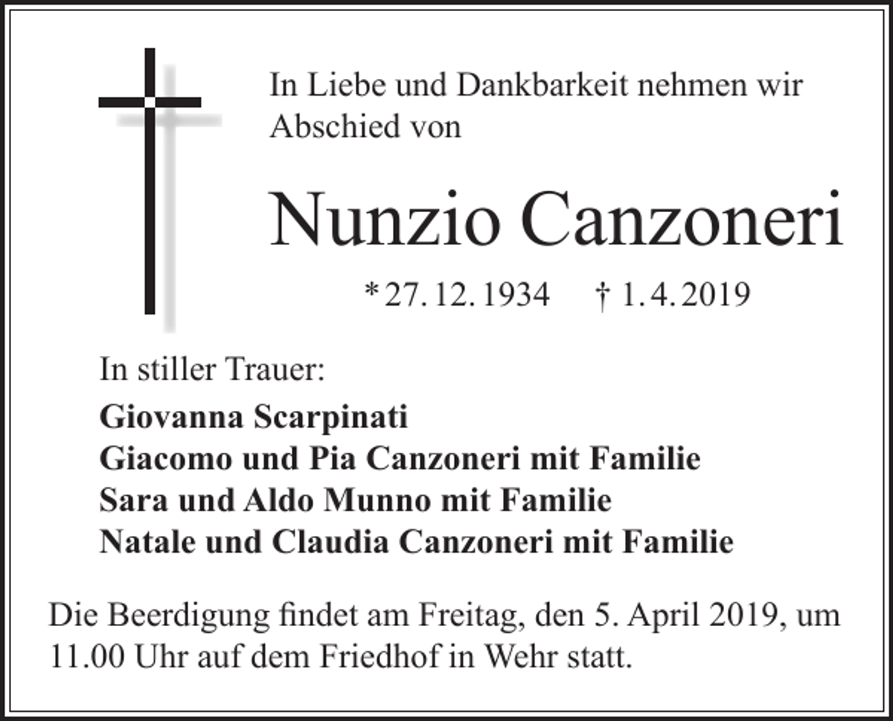 <p>In Liebe und Dankbarkeit nehmen wir<br />Abschied von</p><p>Nunzio Canzoneri<br />* 27. 12. 1934</p><p>† 1. 4. 2019</p><p>In stiller Trauer:<br />Giovanna Scarpinati<br />Giacomo und Pia Canzoneri mit Familie<br />Sara und Aldo Munno mit Familie<br />Natale und Claudia Canzoneri mit Familie<br />Die Beerdigung findet am Freitag, den 5. April 2019, um<br />11.00 Uhr auf dem Friedhof in Wehr statt.</p>
