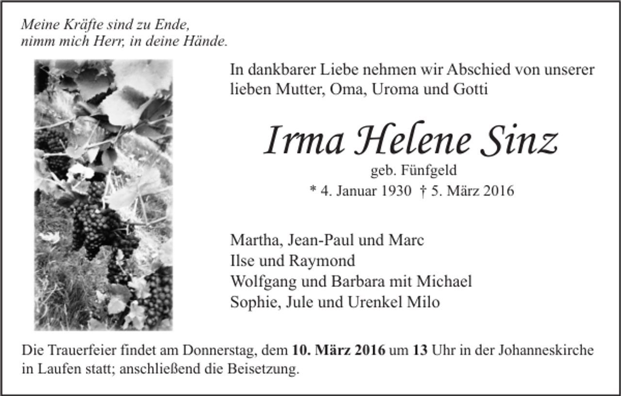 <p>Meine Kräfte sind zu Ende,<br />nimm mich Herr, in deine Hände.</p><p>In dankbarer Liebe nehmen wir Abschied von unserer<br />lieben Mutter, Oma, Uroma und Gotti</p><p>Irma Helene Sinz<br />geb. Fünfgeld<br />* 4. Januar 1930 † 5. März 2016</p><p>Martha, Jean-Paul und Marc<br />Ilse und Raymond<br />Wolfgang und Barbara mit Michael<br />Sophie, Jule und Urenkel Milo<br />Die Trauerfeier findet am Donnerstag, dem 10. März 2016 um 13 Uhr in der Johanneskirche<br />in Laufen statt; anschließend die Beisetzung.</p>