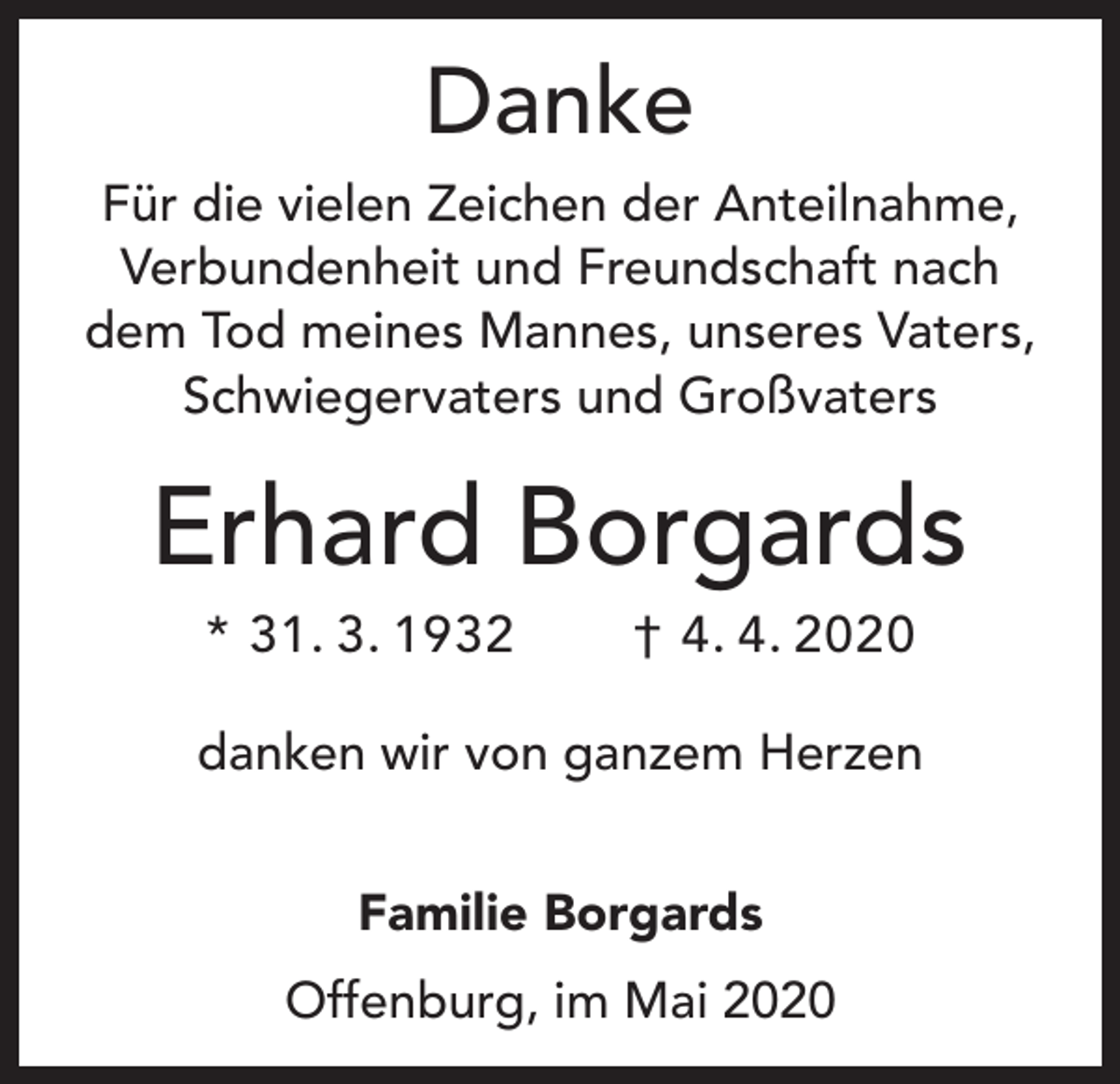 <p>Danke<br />Für die vielen Zeichen der Anteilnahme,<br />Verbundenheit und Freundschaft nach<br />dem Tod meines Mannes, unseres Vaters,<br />Schwiegervaters und Großvaters</p><p>Erhard Borgards<br />* 31. 3. 1932</p><p>† 4. 4. 2020</p><p>danken wir von ganzem Herzen<br />Familie Borgards<br />Offenburg, im Mai 2020</p>
