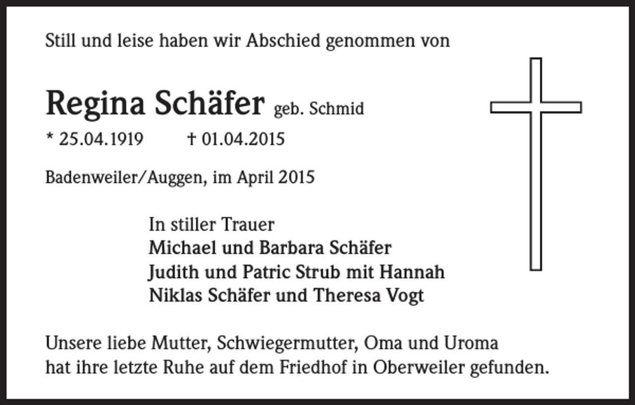 <p>Still und leise haben wir Abschied genommen von</p><p>Regina Schäfer geb. Schmid<br />* 25.04.1919</p><p>† 01.04.2015</p><p>Badenweiler/Auggen, im April 2015</p><p>In stiller Trauer<br />Michael und Barbara Schäfer<br />Judith und Patric Strub mit Hannah<br />Niklas Schäfer und Theresa Vogt<br />Unsere liebe Mutter, Schwiegermutter, Oma und Uroma<br />hat ihre letzte Ruhe auf dem Friedhof in Oberweiler gefunden.</p>