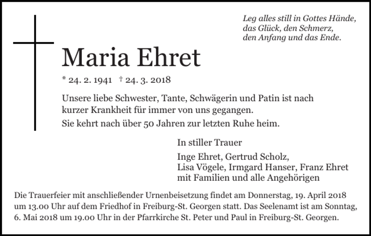<p>MMaria<br />a ri a EEhret<br />h r et</p><p>alles<br />stilliin<br />LLeg<br />e g all<br />e s still<br />n Gottes<br />G ott e s Hände,<br />H ä n d e,<br />ddas<br />a s Glück,<br />Gl ü c k, dden<br />e n SSchmerz,<br />c h m e r z,<br />dden<br />e n Anfang<br />A nf a n g uund<br />n d ddas<br />a s Ende.<br />E n d e.</p><p>** 24.<br />2 4. 2.<br />2. 11941<br />9 4 1 †† 24.<br />2 4. 3.<br />3. 2018<br />2 01 8</p><p>UUnsere<br />n s e r e liliebe<br />e b e SSchwester,<br />c h w e st e r , Tante,<br />T a nt e, Schwägerin<br />S c h w ä g e ri n und<br />u nd Patin<br />P ati n iist<br />st nach<br />n ac h<br />kkurzer<br />u r z e r Krankheit<br />K r a n k h eit ffür<br />ü r iimmer<br />m m e r v von<br />o n uuns<br />n s g gegangen.<br />e g a n g e n.<br />Sie<br />Si<br />e kkehrt<br />e h rt nach<br />n a c h über<br />ü b e r 55 JJahren<br />a h r e n zzur<br />u r lletzten<br />et zt e n Ruhe<br />R u h e heim.<br />h ei m.<br />IInn stiller<br />still e r Trauer<br />Tr a u er<br />IInge<br />n g e Ehret,<br />E h r et, Gertrud<br />G e rt r u d Scholz,<br />S c h ol z,<br />Lisa<br />Li<br />s a Vögele,<br />V ö g el e, IIrmgard<br />r m g a r d Hanser,<br />H a n s e r, Franz<br />F r a n z Ehret<br />E h r et<br />mit<br />a mili e n uund<br />n d allalle<br />e AAngehörigen<br />n g e h ö ri g e n<br />mitFFamilien<br />Di e TTrauerfeier<br />Die<br />r a u e rf ei e r mit<br />mit aanschließender<br />n s c hli e ß e n d e r Urnenbeisetzung<br />U r n e n b ei s et z u n g fifindet<br />n d et am<br />a m Donnerstag,<br />D o n n e r st a g, 119.<br />9. April<br />A p ril 2018<br />2 01 8<br />u m 113.00<br />3. Uhr<br />U h r aauf<br />uf ddem<br />e m Friedhof<br />F ri e d h of iin<br />n FFreiburg-St.<br />r ei b u r g- St . Georgen<br />G e o r g e n statt.<br />st att. Das<br />D a s Seelenamt<br />S e el e n a mt ist<br />i st am<br />a m Sonntag,<br />S o n nt a g,<br />um<br />6.<br />St.. Peter<br />6. Mai<br />M ai 22018<br />0 1 8 um<br />u m 119.00<br />9. Uhr<br />U h r iin<br />n dder<br />e r Pfarrkirche<br />Pf a r r ki r c h e St<br />P et e r und<br />u n d Paul<br />P a ul in<br />i n Freiburg-St.<br />F r eib u r g- St. Georgen.<br />G e o r g e n.</p>