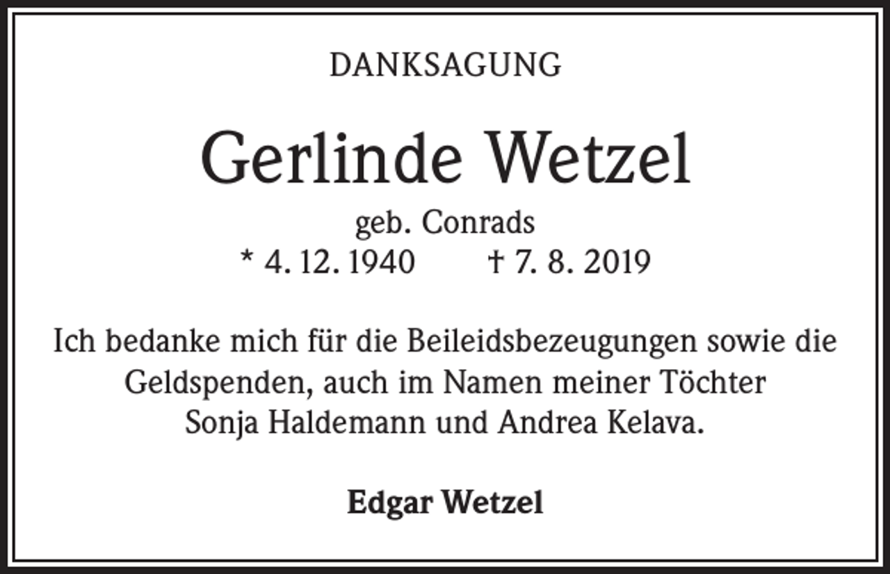 <p>DANKSAGUNG</p><p>Gerlinde Wetzel<br />geb. Conrads<br />* 4. 12. 1940 † 7. 8. 2019</p><p>Ich bedanke mich für die Beileidsbezeugungen sowie die<br />Geldspenden, auch im Namen meiner Töchter<br />Sonja Haldemann und Andrea Kelava.<br />Edgar Wetzel</p>