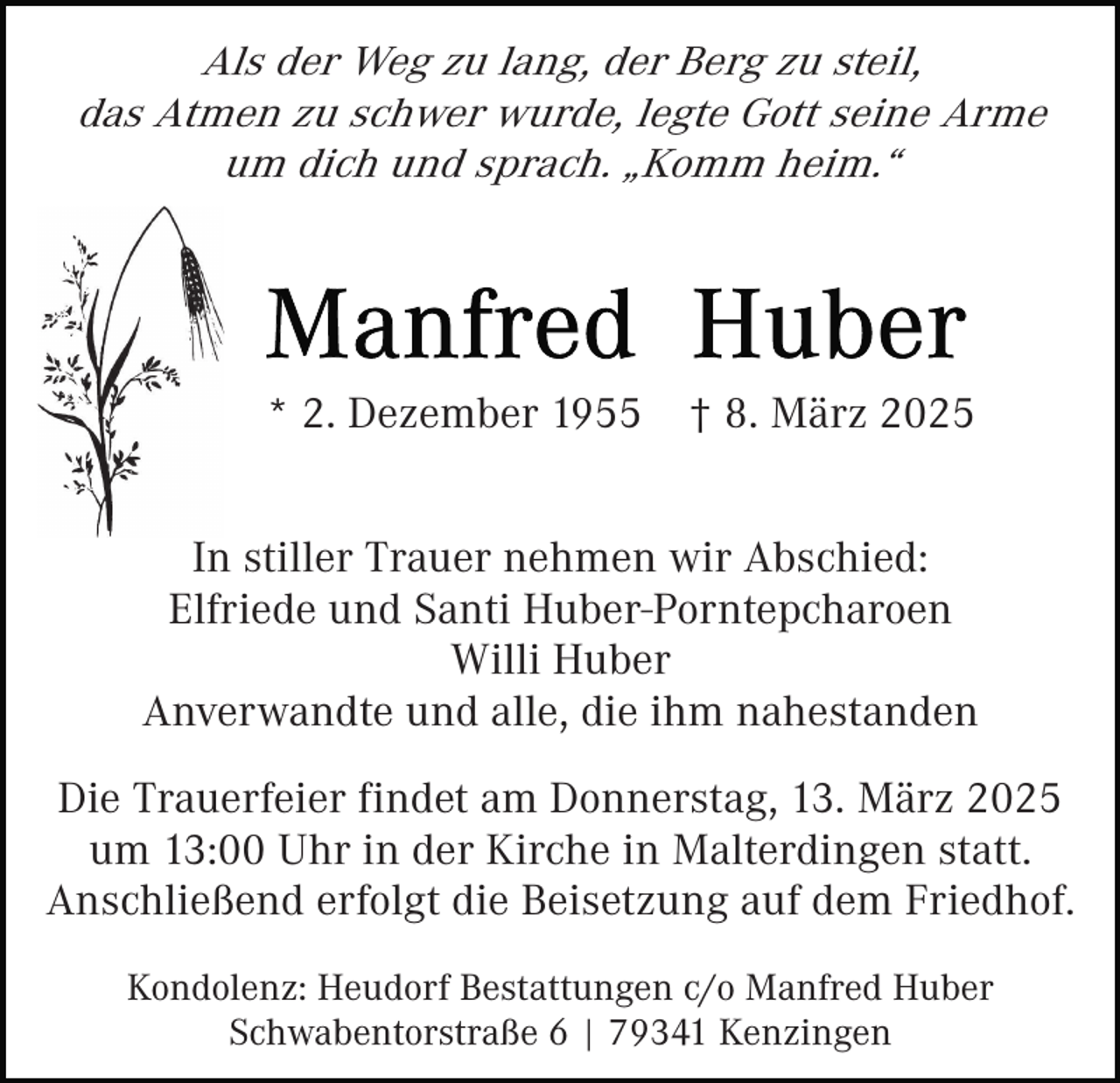 <p>Als der Weg zu lang, der Berg zu steil,<br />das Atmen zu schwer wurde, legte Gott seine Arme<br />um dich und sprach. „Komm heim.“</p><p>* 2. Dezember 1955</p><p>† 8. März 2025</p><p>In stiller Trauer nehmen wir Abschied:<br />Elfriede und Santi Huber-Porntepcharoen<br />Willi Huber<br />Anverwandte und alle, die ihm nahestanden<br />Die Trauerfeier findet am Donnerstag, 13. März 2025<br />um 13:00 Uhr in der Kirche in Malterdingen statt.<br />Anschließend erfolgt die Beisetzung auf dem Friedhof.<br />Kondolenz: Heudorf Bestattungen c/o Manfred Huber<br />Schwabentorstraße 6 | 79341 Kenzingen</p>